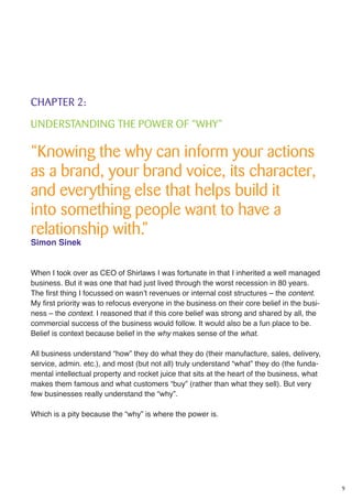 9
CHAPTER 2:
UNDERSTANDING THE POWER OF “WHY”
“Knowing the why can inform your actions
as a brand, your brand voice, its character,
and everything else that helps build it
into something people want to have a
relationship with.”
Simon Sinek
When I took over as CEO of Shirlaws I was fortunate in that I inherited a well managed
business. But it was one that had just lived through the worst recession in 80 years.
The first thing I focussed on wasn’t revenues or internal cost structures – the content.
My first priority was to refocus everyone in the business on their core belief in the busi-
ness – the context. I reasoned that if this core belief was strong and shared by all, the
commercial success of the business would follow. It would also be a fun place to be.
Belief is context because belief in the why makes sense of the what.
All business understand “how” they do what they do (their manufacture, sales, delivery,
service, admin. etc.), and most (but not all) truly understand “what” they do (the funda-
mental intellectual property and rocket juice that sits at the heart of the business, what
makes them famous and what customers “buy” (rather than what they sell). But very
few businesses really understand the “why”.
Which is a pity because the “why” is where the power is.
 