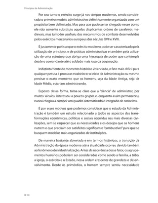 10
Princípios de Administração
Por seu turno o exército surge já nos tempos modernos, sendo conside-
rado o primeiro modelo administrativo definitivamente organizado com um
propósito bem delimitado. Mas para que pudesse ter chegado nesse ponto
ele não somente substituiu aquelas displicentes ordens de cavaleiros me-
dievais, mas também usufruiu dos mecanismos de combate desenvolvidos
pelos exércitos mercenários europeus dos séculos XVII e XVIII.
É justamente por isso que o exército moderno pode ser caracterizado pela
utilização de princípios e de práticas administrativas e também pela utiliza-
ção de uma estrutura que abriga uma hierarquia de poder que contempla
desde o comandante até o soldado mais raso da corporação.
Indistintamente do momento histórico vivenciado, o fato mais difícil para
qualquer pessoa é procurar estabelecer o início da Administração ou mesmo
precisar o exato momento que os homens, seja da Idade Antiga, seja da
Idade Média, estariam administrando.
Exposto dessa forma, torna-se claro que a “ciência” de administrar, por
muitos séculos, interessou a poucos grupos e, enquanto assim permaneceu,
nunca chegou a compor um quadro sistematizado e integrado de conceitos.
É por esses motivos que podemos considerar que o estudo da Adminis-
tração é também um estudo relacionado a todos os aspectos das trans-
formações econômicas, políticas e sociais ocorridas nas mais diversas civi-
lizações, sem se esquecer que as necessidades e os desejos que os homens
nutrem e que precisam ser satisfeitos significam o“combustível”para que se
busquem modelos mais organizados de instituições.
De maneira bastante abreviada e em termos históricos, a transição da
Administração da época moderna até a atualidade ocorreu devido também
ao fenômeno de industrialização. Antes da ocorrência desse fator, os agrupa-
mentos humanos poderiam ser considerados como sendo a família, a tribo,
a igreja, o exército e o Estado, nessa ordem crescente de grandeza e desen-
volvimento. Desde os primórdios, o homem sempre sentiu necessidade
PRINCIPIOS_ADMINISTRACAO.indb 10 9/3/2009 08:14:15
 