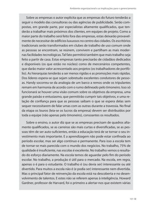 Ambiente organizacional e as implicações para o gerenciamento
101
Sobre as empresas o autor explicita que as empresas do futuro tenderão a
seguir o modelo das consultoras ou das agências de publicidade. Serão com-
postas, em grande parte, por especialistas altamente qualificados, que ten-
derão a trabalhar mais próximos dos clientes, em equipes de projeto. Como a
maior parte do trabalho será feito fora das empresas, estas deixarão provavel-
mente de necessitar de edifícios luxuosos no centro das cidades. Os escritórios
tradicionais serão transformados em clubes de trabalho de uso comum onde
as pessoas se encontram, se reúnem, convivem e partilham as mais moder-
nas facilidades tecnológicas.Tal fato permitirá também que mais trabalho seja
feito a partir de casa. Estas empresas tanto precisarão de cidadãos dedicados
e disponíveis (os que estão no núcleo) como de mercenários competentes,
que darão maior valor acrescentado aos projetos (os trabalhadores de portfó-
lio). As hierarquias tenderão a ser menos rígidas e as promoções mais rápidas.
Dos líderes espera-se que sejam sobretudo excelentes condutores de pesso-
as. Handy socorreu-se da analogia de um barco a remos onde os tripulantes
remam em harmonia de acordo com o rumo delineado pelo timoneiro. Isso só
funcionará se houver uma visão comum sobre os objetivos da empresa, uma
grande paixão e entusiasmo, que permitirão cumprir tais objetivos, e uma re-
lação de confiança para que as pessoas saibam o que se espera delas sem
sequer necessitarem de falar umas com as outras durante a travessia. No final
da etapa os louros (leia-se os lucros da empresa) devem ser distribuídos por
toda a equipe (não apenas pelo timoneiro), consoantes os resultados.
Sobre o ensino, o autor diz que se as empresas precisam de quadros alta-
mente qualificados, se as carreiras são mais curtas e diversificadas, se as pes-
soas têm de ser auto-suficientes, então a educação terá de se tornar o seu in-
vestimento mais importante. E a aprendizagem não pode estar confinada ao
período escolar, mas ser algo contínuo e permanente. Para isso a escola tem
de tornar-se mais parecida com o mundo dos negócios. No trabalho, 75% de
qualidade é insuficiente, nas escolas é excelente. No trabalho vemos o resulta-
do do esforço diariamente. Na escola temos de aguardar pelo fim do período
escolar. No trabalho, a produção é útil para o mercado. Na escola, em regra,
apenas o é para o estudante. O trabalho é (ou devia ser) interessante ou até
divertido. Para muitos a escola não é (e podia ser) interessante nem divertida.
Mas o principal fator de reinvenção da escola está na descoberta e no desen-
volvimento de talentos. E estes não se referem apenas à inteligência. Howard
Gardner, professor de Harvard, foi o primeiro a alertar-nos que existem várias
PRINCIPIOS_ADMINISTRACAO.indb 101 9/3/2009 08:14:21
 
