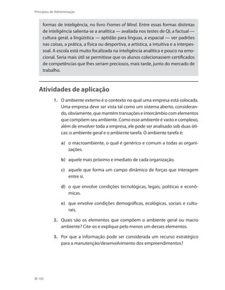 102
Princípios de Administração
formas de inteligência, no livro Frames of Mind. Entre essas formas distintas
de inteligência salienta-se a analítica — avaliada nos testes de QI, a factual —
cultura geral, a lingüística — aptidão para línguas, a espacial — ver padrões
nas coisas, a prática, a física ou desportiva, a artística, a intuitiva e a interpes-
soal. A escola está muito focalizada na inteligência analítica e pouco na emo-
cional. Seria mais útil se permitisse que os alunos colecionassem certificados
de competências que lhes seriam preciosos, mais tarde, junto do mercado de
trabalho.
Atividades de aplicação
1.	 O ambiente externo é o contexto no qual uma empresa está colocada.
Uma empresa deve ser vista tal como um sistema aberto, consideran-
do, obviamente, que mantém transações e intercâmbio com elementos
que compõem seu ambiente. Como esse ambiente é vasto e complexo,
além de envolver toda a empresa, ele pode ser analisado sob duas óti-
cas: o ambiente geral e o ambiente tarefa. O ambiente tarefa é:
a)	 o macroambiente, o qual é genérico e comum a todas as organi-
zações.
b)	 aquele mais próximo e imediato de cada organização.
c)	 aquele que forma um campo dinâmico de forças que interagem
entre si.
d)	 o que envolve condições tecnológicas, legais, políticas e econô-
micas.
e)	 que envolve condições demográficas, ecológicas, sociais e cultu-
rais.
2.	 Quais são os elementos que compõem o ambiente geral ou macro
ambiente? Cite-os e explique pelo menos um desses elementos.
3.	 Por que a informação pode ser considerada um recurso estratégico
para a manutenção/desenvolvimento dos empreendimentos?
PRINCIPIOS_ADMINISTRACAO.indb 102 9/3/2009 08:14:22
 