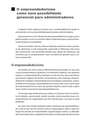 O empreendedorismo
como nova possibilidade
gerencial para administradores
O objetivo deste capítulo é mostrar que o empreendedorismo pode ser
considerado uma nova possibilidade gerencial para administradores.
Apresentaremoscomoofenômenodoempreendedorismosurgiuecomo
pode constituir-se em um caminho viável e importante para o gerenciamen-
to das empresas na atualidade.
É preciso também informar sobre as distinções existentes entre o proces-
so de administrar e o de empreender, apontando as diferenças entre esses
dois movimentos, mas mostrando também que, apesar das diferenças, são
caminhos que se complementam e que normalmente apontam para o su-
cesso empresarial.
O empreendedorismo
De acordo com vários autores, diferentemente do passado, em que uma
carreira empreendedora significaria, normalmente, trabalhar num pequeno
negócio, o empreendedorismo expande-se, cada vez mais, sob novas formas
que incluem negócios de família, microempresas, auto-emprego, empreen-
dedorismo ecológico, empreendedorismo tecnológico, cooperativa, empre-
endedorismo de grupo, empreendedorismo social, assim como outros tipos
de empreendedorismo no setor dos grandes negócios. Desse modo, surgem
nesse cenário novas formas de empreendedorismo.
O mercado exige profissionais que saibam se relacionar bem no ambien-
te de trabalho, apresentando caráter inovador, mesmo quando atuam em-
presarialmente nas organizações que eles não possuem, mas para as quais
trabalham.
Em vários dos estudos realizados sobre o fenômeno do empreendedoris-
mo, nota-se que não há consenso entre os pesquisadores sobre a exata de-
finição do conceito de empreendedor. Segundo alguns autores, as dificulda-
des encontradas para o estabelecimento dessa conceituação são decorrentes
PRINCIPIOS_ADMINISTRACAO.indb 105 9/3/2009 08:14:22
 