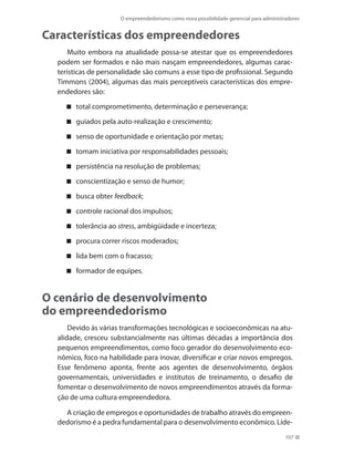O empreendedorismo como nova possibilidade gerencial para administradores
107
Características dos empreendedores
Muito embora na atualidade possa-se atestar que os empreendedores
podem ser formados e não mais nasçam empreendedores, algumas carac-
terísticas de personalidade são comuns a esse tipo de profissional. Segundo
Timmons (2004), algumas das mais perceptíveis características dos empre-
endedores são:
total comprometimento, determinação e perseverança;
guiados pela auto-realização e crescimento;
senso de oportunidade e orientação por metas;
tomam iniciativa por responsabilidades pessoais;
persistência na resolução de problemas;
conscientização e senso de humor;
busca obter feedback;
controle racional dos impulsos;
tolerância ao stress, ambigüidade e incerteza;
procura correr riscos moderados;
lida bem com o fracasso;
formador de equipes.
O cenário de desenvolvimento
do empreendedorismo
Devido às várias transformações tecnológicas e socioeconômicas na atu-
alidade, cresceu substancialmente nas últimas décadas a importância dos
pequenos empreendimentos, como foco gerador do desenvolvimento eco-
nômico, foco na habilidade para inovar, diversificar e criar novos empregos.
Esse fenômeno aponta, frente aos agentes de desenvolvimento, órgãos
governamentais, universidades e institutos de treinamento, o desafio de
fomentar o desenvolvimento de novos empreendimentos através da forma-
ção de uma cultura empreendedora.
A criação de empregos e oportunidades de trabalho através do empreen-
dedorismo é a pedra fundamental para o desenvolvimento econômico. Líde-
PRINCIPIOS_ADMINISTRACAO.indb 107 9/3/2009 08:14:22
 