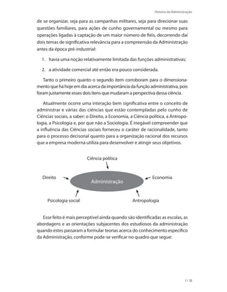 História da Administração
11
de se organizar, seja para as campanhas militares, seja para direcionar suas
questões familiares, para ações de cunho governamental ou mesmo para
operações ligadas à captação de um maior número de fiéis, decorrendo daí
dois temas de significativa relevância para a compreensão da Administração
antes da época pré-industrial:
1.	 havia uma noção relativamente limitada das funções administrativas;
2. 	 a atividade comercial até então era pouco considerada.
Tanto o primeiro quanto o segundo item corroboram para o dimensiona-
mento que há hoje em dia acerca da importância da função administrativa, pois
foram justamente esses dois itens que mudaram a perspectiva dessa ciência.
Atualmente ocorre uma interação bem significativa entre o conceito de
administrar e várias das ciências que estão contempladas pelo cunho de
Ciências sociais, a saber: o Direito, a Economia, a Ciência política, a Antropo-
logia, a Psicologia e, por que não a Sociologia. É inegável compreender que
a influência das Ciências sociais forneceu o caráter de racionalidade, tanto
para o processo decisorial quanto para a organização racional dos recursos
que a empresa moderna utiliza para desenvolver e atingir seus objetivos.
Direito
Ciência política
Economia
Administração
Psicologia social Antropologia
Esse feito é mais perceptível ainda quando são identificadas as escolas, as
abordagens e as orientações subjacentes dos estudiosos da administração
quando estes passaram a formular teorias acerca do conhecimento específico
da Administração, conforme pode-se verificar no quadro que segue:
PRINCIPIOS_ADMINISTRACAO.indb 11 9/3/2009 08:14:16
 