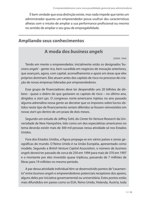O empreendedorismo como nova possibilidade gerencial para administradores
111
É bem verdade que essa distinção existe, mas nada impede que tanto um
administrador quanto um empreendedor possa usufruir das características
alheias com o intuito de ampliar a sua performance profissional ou mesmo
no sentido de ampliar o seu grau de empregabilidade.
Ampliando seus conhecimentos
A moda dos business angels
(ZIDER, 1999)
Tendo em mente o empreendedor, inicialmente estão os designados ‘bu-
siness angels’- gente rica, bem sucedida em negócios de inovação anteriores,
que avançam, agora, com capital, aconselhamento e apoio em áreas que eles
próprios dominam. Eles atuam antes dos capitais de risco no processo de cria-
ção de novas empresas lideradas por empreendedores.
Esse grupo de financiadores deve ter despendido uns 20 bilhões de dó-
lares - quase o dobro do que gastaram os capitais de risco – no último ano,
dirigidos a start ups. O congresso norte-americano injetou no ano passado
alguma adrenalina nessa gente ao decretar que os impostos sobre lucros ob-
tidos neste tipo de financiamento seriam diferidos se fossem reinvestidos em
novas start ups dentro de um prazo de dois meses.
Segundo um estudo de Jeffrey Sohl, do Center for Venture Research da Uni-
versidade de New Hampshire, tido como um dos especialistas americanos no
tema deverão existir mais de 300 mil pessoas nessa atividade só nos Estados
Unidos.
Fora dos Estados Unidos, a figura propaga-se em vários países e zonas ge-
ográficas do mundo. O Reino Unido é na União Européia, apresentado como
modelo. Segundo a British Venture Capital Association, o número de business
angels deverá ter passado de cerca de 250 em 1994 para mais de 370 em 1997
e o montante por eles investido quase triplicou, passando de 7 milhões de
libras para 19 milhões no mesmo período.
A par dessa atividade individual têm-se desenvolvido pontos de“casamen-
to”entre business angels e empreendedores potenciais receptores dos apoios,
alguns deles por iniciativa governamental ou universitária. Estes pontos estão
mais difundidos em países como os EUA, Reino Unido, Holanda, Áustria, toda
PRINCIPIOS_ADMINISTRACAO.indb 111 9/3/2009 08:14:22
 