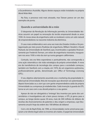 112
Princípios de Administração
a Escandinávia e Austrália. Alguns destes espaços estão instalados na própria
World Wide Web.
Na Ásia, o processo está mais atrasado, mas Taiwan parece ser um dos
exemplos de ponta.
Quando a universidade dá a mão
O despontar da Revolução da Informação permitiu às Universidades téc-
nicas assumir um papel na renovação do tecido empresarial desde os anos
1930. As novas áreas da engenharia cedo se revelaram como um solo natural
de empreendedores na nascente indústria da eletrônica.
O caso mais emblemático vem uma vez mais dos Estados Unidos e foi pro-
tagonizado por dois jovens finalistas de engenharia, William Hewlett e David
Packard, da Universidade de Stanford, que, incentivados e apoiados financei-
ramente por Frederick Terman, um reitor de engenharia visionário, inaugura-
ram nos anos 1930 o mito da start up numa garagem californiana.
Contudo, isto era feito espontânea e pontualmente, não correspondia a
uma ação sistemática e de visão estratégica da própria universidade. A nova
era da transferência de tecnologia dos campus para a sociedade começou,
também em Stanford, com a criação, em 1970, de um organismo autônomo,
profissionalmente gerido, denominado por Office of Technology Licensing
(OTL).
O seu objetivo abertamente assumido era o marketing da propriedade in-
telectual da Universidade, feita de inovações que deveriam ser patenteadas e
depois licenciadas ou a start ups com gente empreendedora saída da própria
Universidade ou a empresas já estabelecidas. Cada invenção à guarda do OTL
torna-se um caso com o seu dossiê próprio e o seu gestor.
Apesar de não ser obrigatória a ‘‘entrega’’ dos inventos por parte dos uni-
versitários e investigadores até a bem pouco tempo, o OTL já gerou para o
campus, ao longo destes quase 30 anos, mais de 300 milhões de dólares de
receitas dos licenciamentos de patentes e deu origem a empresas, cujo fatu-
ramento anual é hoje da ordem dos 100 bilhões de dólares!
Com a lei de Bayh/Dole, de 1990, as Universidades norte-americanas pas-
saram a ter direito legal sobre os inventos ali criados. O papel da Universidade
PRINCIPIOS_ADMINISTRACAO.indb 112 9/3/2009 08:14:22
 