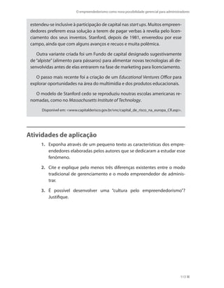 O empreendedorismo como nova possibilidade gerencial para administradores
113
estendeu-se inclusive à participação de capital nas start ups. Muitos empreen-
dedores preferem essa solução a terem de pagar verbas à revelia pelo licen-
ciamento dos seus inventos. Stanford, depois de 1981, enveredou por esse
campo, ainda que com alguns avanços e recuos e muita polêmica.
Outra variante criada foi um Fundo de capital designado sugestivamente
de “alpiste” (alimento para pássaros) para alimentar novas tecnologias ali de-
senvolvidas antes de elas entrarem na fase de marketing para licenciamento.
O passo mais recente foi a criação de um Educational Ventures Office para
explorar oportunidades na área do multimídia e dos produtos educacionais.
O modelo de Stanford cedo se reproduziu noutras escolas americanas re-
nomadas, como no Massachusetts Institute of Technology.
Disponível em: www.capitalderisco.gov.br/vnc/capital_de_risco_na_europa_CR.asp.
Atividades de aplicação
1.	 Exponha através de um pequeno texto as características dos empre-
endedores elaboradas pelos autores que se dedicaram a estudar esse
fenômeno.
2.	 Cite e explique pelo menos três diferenças existentes entre o modo
tradicional de gerenciamento e o modo empreendedor de adminis-
trar.
3.	 É possível desenvolver uma “cultura pelo empreendedorismo”?
Justifique.
PRINCIPIOS_ADMINISTRACAO.indb 113 9/3/2009 08:14:22
 