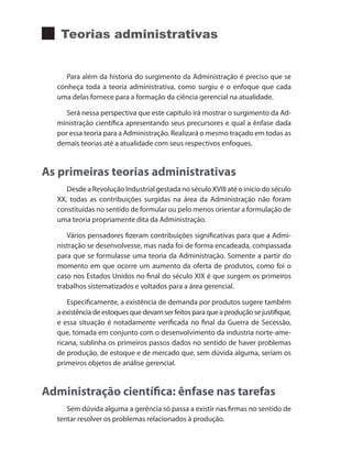 Teorias administrativas
Para além da historia do surgimento da Administração é preciso que se
conheça toda a teoria administrativa, como surgiu e o enfoque que cada
uma delas fornece para a formação da ciência gerencial na atualidade.
Será nessa perspectiva que este capítulo irá mostrar o surgimento da Ad-
ministração científica apresentando seus precursores e qual a ênfase dada
por essa teoria para a Administração. Realizará o mesmo traçado em todas as
demais teorias até a atualidade com seus respectivos enfoques.
As primeiras teorias administrativas
Desde a Revolução Industrial gestada no século XVIII até o inicio do século
XX, todas as contribuições surgidas na área da Administração não foram
constituídas no sentido de formular ou pelo menos orientar a formulação de
uma teoria propriamente dita da Administração.
Vários pensadores fizeram contribuições significativas para que a Admi-
nistração se desenvolvesse, mas nada foi de forma encadeada, compassada
para que se formulasse uma teoria da Administração. Somente a partir do
momento em que ocorre um aumento da oferta de produtos, como foi o
caso nos Estados Unidos no final do século XIX é que surgem os primeiros
trabalhos sistematizados e voltados para a área gerencial.
Especificamente, a existência de demanda por produtos sugere também
a existência de estoques que devam ser feitos para que a produção se justifique,
e essa situação é notadamente verificada no final da Guerra de Secessão,
que, tomada em conjunto com o desenvolvimento da industria norte-ame-
ricana, sublinha os primeiros passos dados no sentido de haver problemas
de produção, de estoque e de mercado que, sem dúvida alguma, seriam os
primeiros objetos de análise gerencial.
Administração científica: ênfase nas tarefas
Sem dúvida alguma a gerência só passa a existir nas firmas no sentido de
tentar resolver os problemas relacionados à produção.
PRINCIPIOS_ADMINISTRACAO.indb 115 9/3/2009 08:14:23
 