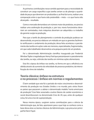 116
Princípios de Administração
As primeiras contribuições nesse sentido apontam para a necessidade de
constituir um cargo específico cujas tarefas seriam as de planejar a quanti-
dade de peças que deveriam ser produzidas e, ao final do turno, realizar uma
comparação entre o que havia sido pretendido – meta – e o que havia sido
alcançado – resultado.
Como o mercado demandava um número maior de produtos, era preciso
realizar uma aceleração da produção, e, por isso, novos funcionários deve-
riam ser contratados, mais máquinas deveriam ser adquiridas e o trabalho
do gerente surgia na produção.
Para que a tarefa de planejamento e controle da produção pudesse ser
desenvolvida, era preciso elaborar um método em que os gerentes facilmen-
te verificassem o andamento da produção; dessa feita aconteceu o parcela-
mento das tarefas em ações cada vez menores, especializadas, fragmentadas,
em que cada trabalhador desenvolvia uma pequena parte de um produto.
Foi a denominada Administração científica inaugurada por Frederick
WinslowTaylor e negritada por Henry Ford que preconizavam o parcelamento
das tarefas, ou seja, a divisão das tarefas em mínimas ações elementares.
Esta foi a época da ênfase nas tarefas, na forma em que a eficiência era
obtida através do aumento da velocidade do processo produtivo, da intensi-
ficação do ritmo de trabalho.
Teoria clássica: ênfase na estrutura
e no processo / ênfase em normas e regulamentos
É bem verdade que este foi o período de maior crescimento e desenvol-
vimento da produção nos Estados Unidos e no mundo, pois vários foram
os países que passaram a adotar o denominado modelo “norte-americano
de produção”. Esse fator associado a outros fatores de caráter econômico e
social desembocaram na denominada Crise de 29, que, antes de qualquer
coisa, foi uma crise de superprodução.
Nessa mesma época, surgiram outras contribuições para a ciência da
Administração que, de fato, apontaram para o que hoje se conhece como a
base dessa área: as teorias clássicas da Administração, cujo precursor princi-
pal foi Henri Fayol.
PRINCIPIOS_ADMINISTRACAO.indb 116 9/3/2009 08:14:23
 