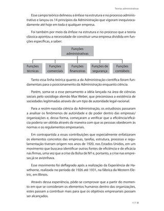 Teorias administrativas
117
Esse campo teórico delineou a ênfase na estrutura e no processo adminis-
trativo e lançou os 14 princípios da Administração que vigoram inequivoca-
damente até hoje em toda e qualquer empresa.
Foi também por meio da ênfase na estrutura e no processo que a teoria
clássica apontou a necessidade de constituir uma empresa dividida em fun-
ções específicas, a saber:
Funções
técnicas
Funções
comerciais
Funções
financeiras
Funções de
segurança
Funções
contábeis
Funções
administrativas
Tanto essa linha teórica quanto a da Administração científica foram fun-
damentais para o posicionamento da Administração enquanto ciência.
Porém, soma-se a esse pensamento a idéia lançada na área de ciências
sociais pelo sociólogo alemão Max Weber, que preconizava a existência de
sociedades legitimadas através de um tipo de autoridade legal-racional.
Para a recém-nascida ciência da Administração, os estudiosos passaram
a analisar os fenômenos de autoridade e de poder dentro das empresas/
organizações e, dessa forma, começaram a verificar que a eficiência/eficá-
cia poderia ser obtida através da maneira com que as pessoas obedecem às
normas e os regulamentos empresariais.
Em contrapartida a essas contribuições que especialmente enfatizaram
os elementos concretos das empresas, tarefas, estrutura, processo e regu-
lamentação tiveram origem nos anos de 1920, nos Estados Unidos, em um
movimento que buscava identificar outras fontes de eficiência e de eficácia
nas firmas, uma vez que a crise da Bolsa de NY e, portanto, a crise nas empre-
sas já se avizinhava.
Esse movimento foi deflagrado após a realização da Experiência de Ha-
wthorne, realizada no período de 1926 até 1931, na fábrica da Western Ele-
tric, em Illinois.
Através dessa experiência, pôde-se comprovar que a partir do momen-
to em que se consideram os elementos humanos dentro das organizações,
estes passam a contribuir mais para que os objetivos empresariais possam
ser alcançados.
PRINCIPIOS_ADMINISTRACAO.indb 117 9/3/2009 08:14:23
 