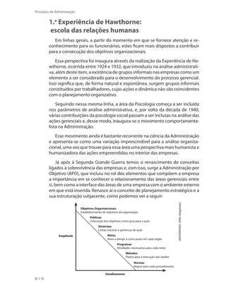 118
Princípios de Administração
1.a
Experiência de Hawthorne:
escola das relações humanas
Em linhas gerais, a partir do momento em que se fornece atenção e re-
conhecimento para os funcionários, estes ficam mais dispostos a contribuir
para a consecução dos objetivos organizacionais.
Essa perspectiva foi inaugura através da realização da Experiência de Ha-
wthorne, ocorrida entre 1924 e 1932, que introduziu na análise administrati-
va, além deste item, a existência de grupos informais nas empresas como um
elemento a ser considerado para o desenvolvimento do processo gerencial.
Isso significa que, de forma natural e espontânea, surgem grupos informais
constituídos por trabalhadores, cujas ações e dinâmica não são coincidentes
com o planejamento organizativo.
Seguindo nessa mesma linha, a área da Psicologia começa a ser incluída
nos parâmetros de análise administrativa, e, por volta da década de 1940,
várias contribuições da psicologia social passam a ser inclusas na análise das
ações gerenciais e, desse modo, inaugura-se o movimento comportamenta-
lista na Administração.
Esse movimento ainda é bastante recorrente na ciência da Administração
e apresenta-se como uma variação imprescindível para a análise organiza-
cional, uma vez que trouxe para essa área uma perspectiva mais humanista e
humanizadora das ações empreendidas no interior das empresas.
Já após à Segunda Grande Guerra temos o renascimento de conceitos
ligados à sobrevivência das empresas e, com isso, surge a Administração por
Objetivo (APO), que incluiu no rol dos elementos que compõem a empresa
a importância em se conhecer o relacionamento das áreas gerenciais entre
si, bem como a interface das áreas de uma empresa com o ambiente externo
em que está inserida. Renasce aí o conceito de planejamento estratégico e a
sua estruturação subjacente, como podemos ver a seguir:
(MAXIMIANO,2004.Adaptado)
Objetivos Organizacionais
Estabelecimento de objetivos da organização
Políticas
Colocação dos objetivos como guia para a ação
Diretrizes
Linhas mestras e genéricas de ação
Metas
Alvos a atingir a curto prazo em cada órgão
Programas
Atividades necessárias para cada meta
Métodos
Planos para a execução das tarefas
Normas
Regras para cada procedimento
Detalhamento
Amplitude
PRINCIPIOS_ADMINISTRACAO.indb 118 9/3/2009 08:14:23
 