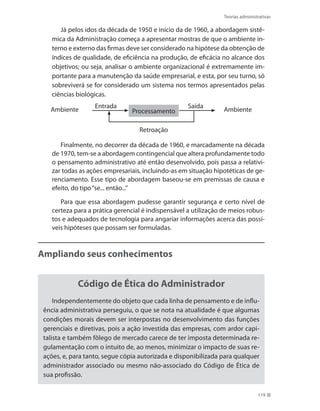 Teorias administrativas
119
Já pelos idos da década de 1950 e início da de 1960, a abordagem sistê-
mica da Administração começa a apresentar mostras de que o ambiente in-
terno e externo das firmas deve ser considerado na hipótese da obtenção de
índices de qualidade, de eficiência na produção, de eficácia no alcance dos
objetivos; ou seja, analisar o ambiente organizacional é extremamente im-
portante para a manutenção da saúde empresarial, e esta, por seu turno, só
sobreviverá se for considerado um sistema nos termos apresentados pelas
ciências biológicas.
Processamento
Entrada
Retroação
Ambiente Ambiente
Saída
Finalmente, no decorrer da década de 1960, e marcadamente na década
de 1970, tem-se a abordagem contingencial que altera profundamente todo
o pensamento administrativo até então desenvolvido, pois passa a relativi-
zar todas as ações empresariais, incluindo-as em situação hipotéticas de ge-
renciamento. Esse tipo de abordagem baseou-se em premissas de causa e
efeito, do tipo“se... então...”
Para que essa abordagem pudesse garantir segurança e certo nível de
certeza para a prática gerencial é indispensável a utilização de meios robus-
tos e adequados de tecnologia para angariar informações acerca das possí-
veis hipóteses que possam ser formuladas.
Ampliando seus conhecimentos
Código de Ética do Administrador
Independentemente do objeto que cada linha de pensamento e de influ-
ência administrativa perseguiu, o que se nota na atualidade é que algumas
condições morais devem ser interpostas no desenvolvimento das funções
gerenciais e diretivas, pois a ação investida das empresas, com ardor capi-
talista e também fôlego de mercado carece de ter imposta determinada re-
gulamentação com o intuito de, ao menos, minimizar o impacto de suas re-
ações, e, para tanto, segue cópia autorizada e disponibilizada para qualquer
administrador associado ou mesmo não-associado do Código de Ética de
sua profissão.
PRINCIPIOS_ADMINISTRACAO.indb 119 9/3/2009 08:14:23
 