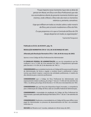 120
Princípios de Administração
“O que importa nesse momento é que não se deixe de
pensar em Moral, em Ética e em Ética Profissional; que não
nos acomodemos diante do presente momento histórico que
vivemos, onde a Moral, a Ética não são mais os momentos
retóricos e, portanto, cansativos.
Urge que reflitam em todos os rincões sobre o valor moral e
da Ética, pois só assim mudaremos a Ética do País.
É o que propomos e é o que a Comissão de Ética do CFA
deseja despertar em todas as organizações”.
Tupinambá Paraguassú
Publicada no D.O.U. de 05/04/01, pág. 18.
RESOLUÇÃO NORMATIVA CFA N.º 253, DE 30 DE MARÇO DE 2001.
(Alterada pela Resolução Normativa CFA n.º 264, de 06 de março de 2002)
Aprova o novo Código de Ética Profissional do Administrador
O CONSELHO FEDERAL DE ADMINISTRAÇÃO, no uso da competência que lhe
conferem a Lei n.º 4.769, de 9 de setembro de 1965, e o Regulamento aprovado
pelo Decreto n.º 61.934, de 22 de dezembro de 1967, e,
CONSIDERANDOqueoestabelecimentodeumCódigodeÉticaparaosprofissionais
da Administração, de forma a regular a conduta moral e profissional e indicar
normas que devem inspirar o exercício das atividades profissionais, é matéria de
alta relevância para o exercício profissional,
CONSIDERANDO que o Código de Ética Profissional do Administrador está
expressamente citado na alínea g, do artigo 7.º da Lei n.º 4.769, de 9 de setembro de
1965, e na alínea g do artigo 20 do Decreto n.º 61.934, de 22 de dezembro de 1967,
CONSIDERANDO que, por força dos dispositivos legais invocados, a competência
para a elaboração do Código de Ética cabe ao Conselho Federal de Administração,
CONSIDERANDO a necessidade de atualização do Código de Ética Profissional do
Administrador, aprovado pela Resolução Normativa CFA n.º 128, de 13 de setembro de
1992,
CONSIDERANDO,finalmente,anecessidadedeumCódigodeÉticaquereflitaonovo
papel do Administrador no processo de desenvolvimento do País e da sociedade
onde atua, e a
DECISÃO do Plenário na 6.ª reunião, realizada em 28 de março de 2001,
PRINCIPIOS_ADMINISTRACAO.indb 120 9/3/2009 08:14:23
 