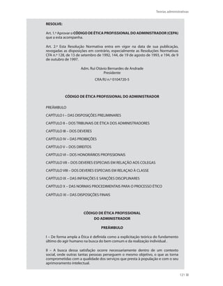 Teorias administrativas
121
RESOLVE:
Art. 1.º Aprovar o CÓDIGO DE ÉTICA PROFISSIONAL DO ADMINISTRADOR (CEPA)
que a esta acompanha.
Art. 2.º Esta Resolução Normativa entra em vigor na data de sua publicação,
revogadas as disposições em contrário, especialmente as Resoluções Normativas
CFA n.º 128, de 13 de setembro de 1992, 144, de 19 de agosto de 1993, e 194, de 9
de outubro de 1997.
Adm. Rui Otávio Bernardes de Andrade
Presidente
CRA/RJ n.º 0104720-5
CÓDIGO DE ÉTICA PROFISSIONAL DO ADMINISTRADOR
PREÂMBULO
CAPÍTULO I – DAS DISPOSIÇÕES PRELIMINARES
CAPÍTULO II – DOS TRIBUNAIS DE ÉTICA DOS ADMINISTRADORES
CAPÍTULO III – DOS DEVERES
CAPÍTULO IV – DAS PROIBIÇÕES
CAPÍTULO V – DOS DIREITOS
CAPÍTULO VI – DOS HONORÁRIOS PROFISSIONAIS
CAPÍTULO VII – DOS DEVERES ESPECIAIS EM RELAÇÃO AOS COLEGAS
CAPÍTULO VIII – DOS DEVERES ESPECIAIS EM RELAÇAO À CLASSE
CAPÍTULO IX – DAS INFRAÇÕES E SANÇÕES DISCIPLINARES
CAPÍTULO X – DAS NORMAS PROCEDIMENTAIS PARA O PROCESSO ÉTICO
CAPÍTULO XI – DAS DISPOSIÇÕES FINAIS
CÓDIGO DE ÉTICA PROFISSIONAL
DO ADMINISTRADOR
PREÂMBULO
I – De forma ampla a Ética é definida como a explicitação teórica do fundamento
último do agir humano na busca do bem comum e da realização individual .
II – A busca dessa satisfação ocorre necessariamente dentro de um contexto
social, onde outras tantas pessoas perseguem o mesmo objetivo, o que as torna
comprometidas com a qualidade dos serviços que presta à população e com o seu
aprimoramento intelectual.
PRINCIPIOS_ADMINISTRACAO.indb 121 9/3/2009 08:14:23
 