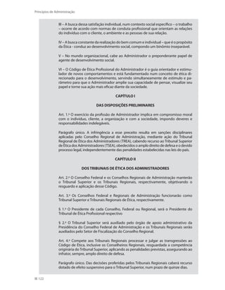 122
Princípios de Administração
III – A busca dessa satisfação individual, num contexto social específico – o trabalho
– ocorre de acordo com normas de conduta profissional que orientam as relações
do indivíduo com o cliente, o ambiente e as pessoas de sua relação.
IV – A busca constante da realização do bem comum e individual – que é o propósito
da Ética - conduz ao desenvolvimento social, compondo um binômio inseparável.
V – No mundo organizacional, cabe ao Administrador o preponderante papel de
agente de desenvolvimento social.
VI – O Código de Ética Profissional do Administrador é o guia orientador e estimu-
lador de novos comportamentos e está fundamentado num conceito de ética di-
recionado para o desenvolvimento, servindo simultaneamente de estímulo e pa-
râmetro para que o Administrador amplie sua capacidade de pensar, visualize seu
papel e torne sua ação mais eficaz diante da sociedade.
CAPÍTULO I
DAS DISPOSIÇÕES PRELIMINARES
Art. 1.º O exercício da profissão de Administrador implica em compromisso moral
com o indivíduo, cliente, a organização e com a sociedade, impondo deveres e
responsabilidades indelegáveis.
Parágrafo único. A infringência a esse preceito resulta em sanções disciplinares
aplicadas pelo Conselho Regional de Administração, mediante ação do Tribunal
Regional de Ética dos Administradores (TREA), cabendo recurso ao Tribunal Superior
de Ética dos Administradores (TSEA), obedecidos o amplo direito de defesa e o devido
processo legal, independentemente das penalidades estabelecidas nas leis do país.
CAPÍTULO II
DOS TRIBUNAIS DE ÉTICA DOS ADMINISTRADORES
Art. 2.º O Conselho Federal e os Conselhos Regionais de Administração manterão
o Tribunal Superior e os Tribunais Regionais, respectivamente, objetivando o
resguardo e aplicação desse Código.
Art. 3.º Os Conselhos Federal e Regionais de Administração funcionarão como
Tribunal Superior e Tribunais Regionais de Ética, respectivamente.
§ 1.º O Presidente de cada Conselho, Federal ou Regional, será o Presidente do
Tribunal de Ética Profissional respectivo
§ 2.º O Tribunal Superior será auxiliado pelo órgão de apoio administrativo da
Presidência do Conselho Federal de Administração e os Tribunais Regionais serão
auxiliados pelo Setor de Fiscalização do Conselho Regional.
Art. 4.º Compete aos Tribunais Regionais processar e julgar as transgressões ao
Código de Ética, inclusive os Conselheiros Regionais, resguardada a competência
originária do Tribunal Superior, aplicando as penalidades previstas, assegurando ao
infrator, sempre, amplo direito de defesa.
Parágrafo único. Das decisões proferidas pelos Tribunais Regionais caberá recurso
dotado de efeito suspensivo para o Tribunal Superior, num prazo de quinze dias.
PRINCIPIOS_ADMINISTRACAO.indb 122 9/3/2009 08:14:23
 