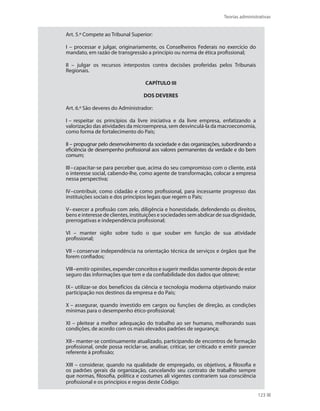 Teorias administrativas
123
Art. 5.º Compete ao Tribunal Superior:
I – processar e julgar, originariamente, os Conselheiros Federais no exercício do
mandato, em razão de transgressão a princípio ou norma de ética profissional;
II – julgar os recursos interpostos contra decisões proferidas pelos Tribunais
Regionais.
CAPÍTULO III
DOS DEVERES
Art. 6.º São deveres do Administrador:
I – respeitar os princípios da livre iniciativa e da livre empresa, enfatizando a
valorização das atividades da microempresa, sem desvinculá-la da macroeconomia,
como forma de fortalecimento do País;
II – propugnar pelo desenvolvimento da sociedade e das organizações, subordinando a
eficiência de desempenho profissional aos valores permanentes da verdade e do bem
comum;
III–capacitar-se para perceber que, acima do seu compromisso com o cliente, está
o interesse social, cabendo-lhe, como agente de transformação, colocar a empresa
nessa perspectiva;
IV–contribuir, como cidadão e como profissional, para incessante progresso das
instituições sociais e dos princípios legais que regem o País;
V–exercer a profissão com zelo, diligência e honestidade, defendendo os direitos,
bens e interesse de clientes, instituições e sociedades sem abdicar de sua dignidade,
prerrogativas e independência profissional;
VI – manter sigilo sobre tudo o que souber em função de sua atividade
profissional;
VII – conservar independência na orientação técnica de serviços e órgãos que lhe
forem confiados;
VIII–emitir opiniões, expender conceitos e sugerir medidas somente depois de estar
seguro das informações que tem e da confiabilidade dos dados que obteve;
IX– utilizar-se dos benefícios da ciência e tecnologia moderna objetivando maior
participação nos destinos da empresa e do País;
X – assegurar, quando investido em cargos ou funções de direção, as condições
mínimas para o desempenho ético-profissional;
XI – pleitear a melhor adequação do trabalho ao ser humano, melhorando suas
condições, de acordo com os mais elevados padrões de segurança;
XII– manter-se continuamente atualizado, participando de encontros de formação
profissional, onde possa reciclar-se, analisar, criticar, ser criticado e emitir parecer
referente à profissão;
XIII – considerar, quando na qualidade de empregado, os objetivos, a filosofia e
os padrões gerais da organização, cancelando seu contrato de trabalho sempre
que normas, filosofia, política e costumes ali vigentes contrariem sua consciência
profissional e os princípios e regras deste Código;
PRINCIPIOS_ADMINISTRACAO.indb 123 9/3/2009 08:14:23
 