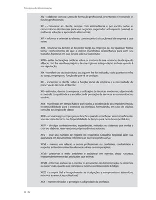 124
Princípios de Administração
XIV–colaborar com os cursos de formação profissional, orientando e instruindo os
futuros profissionais;
XV – comunicar ao cliente, sempre com antecedência e por escrito, sobre as
circunstâncias de interesse para seus negócios, sugerindo, tanto quanto possível, as
melhores soluções e apontando alternativas;
XVI – informar e orientar ao cliente, com respeito à situação real da empresa a que
serve;
XVII–renunciar ou demitir-se do posto, cargo ou emprego, se, por qualquer forma,
tomar conhecimento de que o cliente manifestou desconfiança para com seu
trabalho, hipótese em que deverá solicitar substituto;
XVIII–evitar declarações públicas sobre os motivos da sua renúncia, desde que do
silêncio não lhe resultem prejuízo, desprestígio ou interpretação errônea quanto à
sua reputação;
XIX–transferir ao seu substituto, ou a quem lhe for indicado, tudo quanto se refira
ao cargo, emprego ou função de que vá se desligar;
XX – esclarecer o cliente sobre a função social da empresa e a necessidade de
preservação do meio ambiente;
XXI–estimular, dentro da empresa, a utilização de técnicas modernas, objetivando
o controle da qualidade e a excelência da prestação de serviços ao consumidor ou
usuário;
XXII– manifestar, em tempo hábil e por escrito, a existência de seu impedimento ou
incompatibilidade para o exercício da profissão, formulando, em caso de dúvida,
consulta aos órgãos de classe;
XXIII–recusar cargos, empregos ou funções, quando reconhecer serem insuficientes
seus recursos técnicos ou disponibilidade de tempo para bem desempenhá-los;
XXIV – divulgar conhecimentos, experiências, métodos ou sistemas que venha a
criar ou elaborar, reservando os próprios direitos autorais;
XXV – citar seu número de registro no respectivo Conselho Regional após sua
assinatura em documentos referentes ao exercício profissional;
XXVI – manter, em relação a outros profissionais ou profissões, cordialidade e
respeito, evitando confrontos desnecessários ou comparações;
XXVII– preservar o meio ambiente e colaborar em eventos dessa natureza,
independentemente das atividades que exerce;
XXVIII–informar, esclarecer e orientar os estudantes de Administração, na docência
ou supervisão, quanto aos princípios e normas contidas neste Código;
XXIX – cumprir fiel e integralmente as obrigações e compromissos assumidos,
relativos ao exercício profissional;
XXX – manter elevados o prestígio e a dignidade da profissão.
PRINCIPIOS_ADMINISTRACAO.indb 124 9/3/2009 08:14:23
 