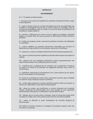 Teorias administrativas
125
CAPÍTULO IV
DAS PROIBIÇÕES
Art. 7.º É vedado ao Administrador:
I – anunciar-se com excesso de qualificativos, admitida a indicação de títulos, cargos
e especializações;
II – sugerir, solicitar, provocar ou induzir divulgação de textos de publicidade que
resultem em propaganda pessoal de seu nome, méritos ou atividades, salvo se
em exercício de qualquer cargo ou missão, em nome da classe, da profissão ou de
entidades ou órgãos públicos;
III – permitir a utilização de seu nome e de seu registro por qualquer instituição
pública ou privada onde não exerça pessoal ou efetivamente função inerente à
profissão;
IV – facilitar, por qualquer modo, o exercício da profissão a terceiros, não habilitados
ou impedidos;
V – assinar trabalhos ou quaisquer documentos executados por terceiros ou
elaborados por leigos alheios à sua orientação, supervisão e fiscalização;
VI – organizar ou manter sociedade profissional sob forma desautorizada por lei;
VII – exercer a profissão quando impedido por decisão administrativa transitada em
julgado;
VIII – afastar-se de suas atividades profissionais, mesmo temporariamente, sem
razão fundamentada e sem notificação prévia ao cliente;
IX – contribuir para a realização de ato contrário à lei ou destinado a fraudá-la,
ou praticar, no exercício da profissão, ato legalmente definido como crime ou
contravenção;
X – estabelecer negociação ou entendimento com a parte adversa de seu cliente,
sem sua autorização ou conhecimento;
XI–recusar-se à prestação de contas, bens, numerários, que lhes sejam confiados
em razão do cargo, emprego, função ou profissão;
XII – revelar sigilo profissional, somente admitido quando resultar em prejuízo ao
cliente ou à coletividade, ou por determinação judicial;
XIII – deixar de cumprir, sem justificativa, as normas emanadas dos Conselhos
Federal e Regionais de Administração, bem como atender às suas requisições
administrativas, intimações ou notificações, no prazo determinado;
XIV – pleitear, para si ou para outrem, emprego, cargo ou função que esteja sendo
ocupado por colega, bem como praticar outros atos de concorrência desleal;
XV – obstar ou dificultar as ações fiscalizadoras do Conselho Regional de
Administração;
XVI–pleitear comissões, doações ou vantagens de quaisquer espécies, além dos
honorários contratados;
PRINCIPIOS_ADMINISTRACAO.indb 125 9/3/2009 08:14:23
 