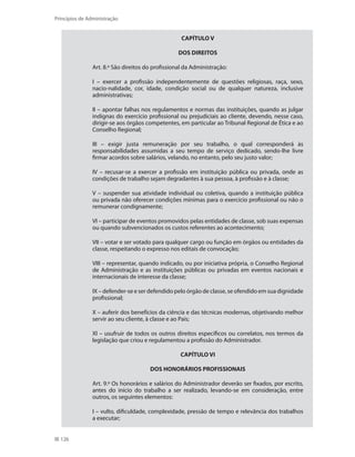126
Princípios de Administração
CAPÍTULO V
DOS DIREITOS
Art. 8.º São direitos do profissional da Administração:
I – exercer a profissão independentemente de questões religiosas, raça, sexo,
nacio-nalidade, cor, idade, condição social ou de qualquer natureza, inclusive
administrativas;
II – apontar falhas nos regulamentos e normas das instituições, quando as julgar
indignas do exercício profissional ou prejudiciais ao cliente, devendo, nesse caso,
dirigir-se aos órgãos competentes, em particular ao Tribunal Regional de Ética e ao
Conselho Regional;
III – exigir justa remuneração por seu trabalho, o qual corresponderá às
responsabilidades assumidas a seu tempo de serviço dedicado, sendo-lhe livre
firmar acordos sobre salários, velando, no entanto, pelo seu justo valor;
IV – recusar-se a exercer a profissão em instituição pública ou privada, onde as
condições de trabalho sejam degradantes à sua pessoa, à profissão e à classe;
V – suspender sua atividade individual ou coletiva, quando a instituição pública
ou privada não oferecer condições mínimas para o exercício profissional ou não o
remunerar condignamente;
VI – participar de eventos promovidos pelas entidades de classe, sob suas expensas
ou quando subvencionados os custos referentes ao acontecimento;
VII – votar e ser votado para qualquer cargo ou função em órgãos ou entidades da
classe, respeitando o expresso nos editais de convocação;
VIII – representar, quando indicado, ou por iniciativa própria, o Conselho Regional
de Administração e as instituições públicas ou privadas em eventos nacionais e
internacionais de interesse da classe;
IX – defender-se e ser defendido pelo órgão de classe, se ofendido em sua dignidade
profissional;
X – auferir dos benefícios da ciência e das técnicas modernas, objetivando melhor
servir ao seu cliente, à classe e ao País;
XI – usufruir de todos os outros direitos específicos ou correlatos, nos termos da
legislação que criou e regulamentou a profissão do Administrador.
CAPÍTULO VI
DOS HONORÁRIOS PROFISSIONAIS
Art. 9.º Os honorários e salários do Administrador deverão ser fixados, por escrito,
antes do início do trabalho a ser realizado, levando-se em consideração, entre
outros, os seguintes elementos:
I – vulto, dificuldade, complexidade, pressão de tempo e relevância dos trabalhos
a executar;
PRINCIPIOS_ADMINISTRACAO.indb 126 9/3/2009 08:14:23
 
