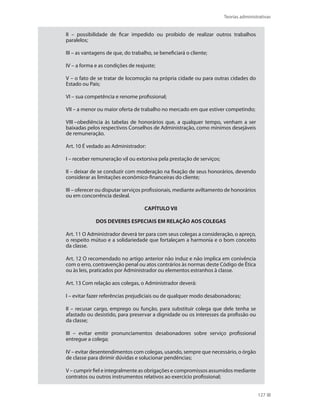 Teorias administrativas
127
II – possibilidade de ficar impedido ou proibido de realizar outros trabalhos
paralelos;
III – as vantagens de que, do trabalho, se beneficiará o cliente;
IV – a forma e as condições de reajuste;
V – o fato de se tratar de locomoção na própria cidade ou para outras cidades do
Estado ou País;
VI – sua competência e renome profissional;
VII – a menor ou maior oferta de trabalho no mercado em que estiver competindo;
VIII –obediência às tabelas de honorários que, a qualquer tempo, venham a ser
baixadas pelos respectivos Conselhos de Administração, como mínimos desejáveis
de remuneração.
Art. 10 É vedado ao Administrador:
I – receber remuneração vil ou extorsiva pela prestação de serviços;
II – deixar de se conduzir com moderação na fixação de seus honorários, devendo
considerar as limitações econômico-financeiras do cliente;
III – oferecer ou disputar serviços profissionais, mediante aviltamento de honorários
ou em concorrência desleal.
CAPÍTULO VII
DOS DEVERES ESPECIAIS EM RELAÇÃO AOS COLEGAS
Art. 11 O Administrador deverá ter para com seus colegas a consideração, o apreço,
o respeito mútuo e a solidariedade que fortaleçam a harmonia e o bom conceito
da classe.
Art. 12 O recomendado no artigo anterior não induz e não implica em conivência
com o erro, contravenção penal ou atos contrários às normas deste Código de Ética
ou às leis, praticados por Administrador ou elementos estranhos à classe.
Art. 13 Com relação aos colegas, o Administrador deverá:
I – evitar fazer referências prejudiciais ou de qualquer modo desabonadoras;
II – recusar cargo, emprego ou função, para substituir colega que dele tenha se
afastado ou desistido, para preservar a dignidade ou os interesses da profissão ou
da classe;
III – evitar emitir pronunciamentos desabonadores sobre serviço profissional
entregue a colega;
IV – evitar desentendimentos com colegas, usando, sempre que necessário, o órgão
de classe para dirimir dúvidas e solucionar pendências;
V – cumprir fiel e integralmente as obrigações e compromissos assumidos mediante
contratos ou outros instrumentos relativos ao exercício profissional;
PRINCIPIOS_ADMINISTRACAO.indb 127 9/3/2009 08:14:23
 