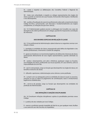 128
Princípios de Administração
VI – acatar e respeitar as deliberações dos Conselhos Federal e Regional de
Administração;
VII – tratar com urbanidade e respeito os colegas representantes dos órgãos de
classe, quando no exercício de suas funções, fornecendo informações e facilitando
o seu desempenho;
VIII – auxiliar a fiscalização do exercício profissional e zelar pelo cumprimento deste
Código de Ética, comunicando, com discrição e fundamentalmente aos órgãos
competentes, as infrações de que tiver ciência;
Art. 14 O Administrador poderá recorrer à arbitragem do Conselho nos casos de
divergência de ordem profissional com colegas, quando for impossível a conciliação
de interesses.
CAPÍTULO VIII
DOS DEVERES ESPECIAIS EM RELAÇÃO À CLASSE
Art. 15 Ao profissional da Administração caberá observar as seguintes normas com
relação à classe:
I – prestigiar as entidades de classe, propugnando pela defesa da dignidade e dos
direitos profissionais, a harmonia e coesão da categoria;
II–apoiarasiniciativaseosmovimentoslegítimosdedefesadosinteressesdaclasse,
participando efetivamente de seus órgãos representativos, quando solicitado ou
eleito;
III – aceitar e desempenhar, com zelo e eficiência, quaisquer cargos ou funções,
nas entidades de classe, justificando sua recusa quando, em caso extremo, ache-se
impossibilitado de servi-las;
IV – servir-se de posição, cargo ou função que desempenhe nos órgão de classe, em
benefício exclusivo da classe;
V – difundir e aprimorar a Administração como ciência e como profissão;
VI – cumprir com sua obrigações junto às entidades de classe às quais se associou,
inclusive no que se refere ao pagamento de contribuições, taxas e emolumentos
legalmente estabelecidos;
VII – servir-se de posição, cargo ou função que desempenhe nas entidades da
profissão de Administrador.
CAPÍTULO IX
DAS INFRAÇÕES E SANÇÕES DISCIPLINARES
Art. 16 Constituem infrações disciplinares sujeitas às penalidades previstas nesse
Código:
I – a prática de atos vedados por esse Código;
II – exercer a profissão quando impedido de fazê-lo ou, por qualquer meio, facilitar
o seu exercício aos não inscritos ou impedidos;
PRINCIPIOS_ADMINISTRACAO.indb 128 9/3/2009 08:14:23
 
