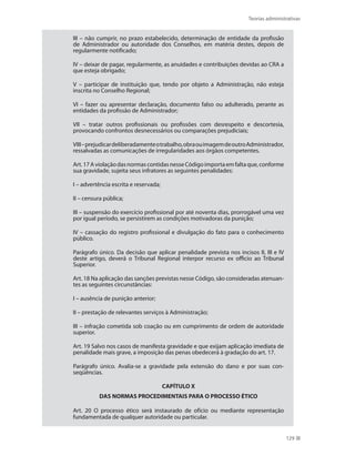 Teorias administrativas
129
III – não cumprir, no prazo estabelecido, determinação de entidade da profissão
de Administrador ou autoridade dos Conselhos, em matéria destes, depois de
regularmente notificado;
IV – deixar de pagar, regularmente, as anuidades e contribuições devidas ao CRA a
que esteja obrigado;
V – participar de instituição que, tendo por objeto a Administração, não esteja
inscrita no Conselho Regional;
VI – fazer ou apresentar declaração, documento falso ou adulterado, perante as
entidades da profissão de Administrador;
VII – tratar outros profissionais ou profissões com desrespeito e descortesia,
provocando confrontos desnecessários ou comparações prejudiciais;
VIII–prejudicardeliberadamenteotrabalho,obraouimagemdeoutroAdministrador,
ressalvadas as comunicações de irregularidades aos órgãos competentes.
Art.17AviolaçãodasnormascontidasnesseCódigoimportaemfaltaque,conforme
sua gravidade, sujeita seus infratores as seguintes penalidades:
I – advertência escrita e reservada;
II – censura pública;
III – suspensão do exercício profissional por até noventa dias, prorrogável uma vez
por igual período, se persistirem as condições motivadoras da punição;
IV – cassação do registro profissional e divulgação do fato para o conhecimento
público.
Parágrafo único. Da decisão que aplicar penalidade prevista nos incisos II, III e IV
deste artigo, deverá o Tribunal Regional interpor recurso ex officio ao Tribunal
Superior.
Art. 18 Na aplicação das sanções previstas nesse Código, são consideradas atenuan-
tes as seguintes circunstâncias:
I – ausência de punição anterior;
II – prestação de relevantes serviços à Administração;
III – infração cometida sob coação ou em cumprimento de ordem de autoridade
superior.
Art. 19 Salvo nos casos de manifesta gravidade e que exijam aplicação imediata de
penalidade mais grave, a imposição das penas obedecerá à gradação do art. 17.
Parágrafo único. Avalia-se a gravidade pela extensão do dano e por suas con-
seqüências.
CAPÍTULO X
DAS NORMAS PROCEDIMENTAIS PARA O PROCESSO ÉTICO
Art. 20 O processo ético será instaurado de ofício ou mediante representação
fundamentada de qualquer autoridade ou particular.
PRINCIPIOS_ADMINISTRACAO.indb 129 9/3/2009 08:14:23
 