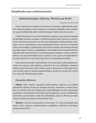 História da Administração
13
Ampliando seus conhecimentos
Administração: Ciência, Técnica ou Arte?
(Adaptado de Gualazzi, 1999)
Com o interesse em conduzir o raciocínio com clareza e objetividade, é pre-
ciso, antes de qualquer coisa, esclarecer os resultados desejados, isto é, esclare-
cer qual a finalidade de saber se Administração é ciência, técnica ou arte.
A Administração, como um procedimento, espraia-se por todos os espaços
da atividade humana, contudo, o profissional dessa área interessa-se somen-
te em conhecê-la enquanto um meio para obtenção de determinados resul-
tados, não se importando se está empregando técnica com arte ou fazendo
ciência. Na verdade, o profissional está sempre às voltas com eventos factuais
que dele exigem técnica, sensibilidade e criatividade. Para esse profissional, a
administração deve fornecer o instrumental para enfrentar os fatos adminis-
trativos, em cuja extremidade está o superávit, sem o que os empreendimen-
tos não sobrevivem e sua intervenção torna-se destituída de sentido.
Como tema de estudo e aprendizado, é na escola que a administração en-
contra seu espaço, onde interessa conhecê-la em sua totalidade, enquanto
história, teoria, técnica e ciência. Assim, pode-se afirmar que a discussão sobre
esse assunto seja de natureza epistemológica, tendo por escopo seu ensino
nos cursos de Administração e afins. 
Conceitos Básicos
Ciência: Fazer ciência é produzir conhecimentos relativos a um objeto
delimitado, obtidos através de métodos racionais. Entendem os doutos que,
para ser ciência, deve ter método, gerar previsibilidade, permitir reprodução
e propiciar a formulação de princípios gerais aplicáveis a casos semelhantes.
Entretanto, sucintamente e para nossa finalidade, pode-se afirmar que fazer
ciência também é produzir conhecimento novo.
Técnica: A técnica corresponde ao“como fazer”. É o meio empregado para
operar crítica, rigorosa e objetivamente a realidade, conforme os princípios
gerados pela ciência.
PRINCIPIOS_ADMINISTRACAO.indb 13 9/3/2009 08:14:16
 