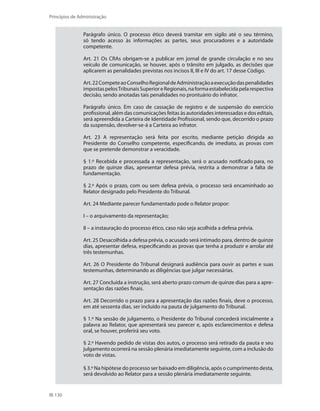 130
Princípios de Administração
Parágrafo único. O processo ético deverá tramitar em sigilo até o seu término,
só tendo acesso às informações as partes, seus procuradores e a autoridade
competente.
Art. 21 Os CRAs obrigam-se a publicar em jornal de grande circulação e no seu
veículo de comunicação, se houver, após o trânsito em julgado, as decisões que
aplicarem as penalidades previstas nos incisos II, III e IV do art. 17 desse Código.
Art.22CompeteaoConselhoRegionaldeAdministraçãoaexecuçãodaspenalidades
impostaspelosTribunaisSuperioreRegionais,naformaestabelecidapelarespectiva
decisão, sendo anotadas tais penalidades no prontuário do infrator.
Parágrafo único. Em caso de cassação de registro e de suspensão do exercício
profissional, além das comunicações feitas às autoridades interessadas e dos editais,
será apreendida a Carteira de Identidade Profissional, sendo que, decorrido o prazo
da suspensão, devolver-se-á a Carteira ao infrator.
Art. 23 A representação será feita por escrito, mediante petição dirigida ao
Presidente do Conselho competente, especificando, de imediato, as provas com
que se pretende demonstrar a veracidade.
§ 1.º Recebida e processada a representação, será o acusado notificado para, no
prazo de quinze dias, apresentar defesa prévia, restrita a demonstrar a falta de
fundamentação.
§ 2.º Após o prazo, com ou sem defesa prévia, o processo será encaminhado ao
Relator designado pelo Presidente do Tribunal.
Art. 24 Mediante parecer fundamentado pode o Relator propor:
I – o arquivamento da representação;
II – a instauração do processo ético, caso não seja acolhida a defesa prévia.
Art. 25 Desacolhida a defesa prévia, o acusado será intimado para, dentro de quinze
dias, apresentar defesa, especificando as provas que tenha a produzir e arrolar até
três testemunhas.
Art. 26 O Presidente do Tribunal designará audiência para ouvir as partes e suas
testemunhas, determinando as diligências que julgar necessárias.
Art. 27 Concluída a instrução, será aberto prazo comum de quinze dias para a apre-
sentação das razões finais.
Art. 28 Decorrido o prazo para a apresentação das razões finais, deve o processo,
em até sessenta dias, ser incluído na pauta de julgamento do Tribunal.
§ 1.º Na sessão de julgamento, o Presidente do Tribunal concederá inicialmente a
palavra ao Relator, que apresentará seu parecer e, após esclarecimentos e defesa
oral, se houver, proferirá seu voto.
§ 2.º Havendo pedido de vistas dos autos, o processo será retirado da pauta e seu
julgamento ocorrerá na sessão plenária imediatamente seguinte, com a inclusão do
voto de vistas.
§ 3.º Na hipótese do processo ser baixado em diligência, após o cumprimento desta,
será devolvido ao Relator para a sessão plenária imediatamente seguinte.
PRINCIPIOS_ADMINISTRACAO.indb 130 9/3/2009 08:14:23
 