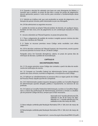 Teorias administrativas
131
§ 4.º Quando a decisão for adotada com base em voto divergente do Relator, o
membro que o proferir, no prazo de dez dias a contar da sessão de julgamento,
deverá apresentar parecer e voto escrito, para constituir a fundamentação dessa
decisão.
§ 5.º Admitir-se-á defesa oral, que será produzida na sessão de julgamento, com
duração de quinze minutos, pelo interessado ou por seu Advogado.
Art. 29 São admissíveis os seguintes recursos:
I – pedido de revisão ao próprio Tribunal prolator da decisão, em qualquer época,
fundado em fato novo, erro de julgamento ou em condenação baseada em falsa
prova;
II – recurso voluntário ao Tribunal Superior, no prazo de quinze dias.
§ 1.º Para o julgamento do pedido de revisão é exigido quorum mínimo de dois
terços dos membros do Tribunal.
§ 2.º Todos os recursos previstos nesse Código serão recebidos com efeito
suspensivo.
Art. 30 As decisões unânimes do Tribunal Superior são irrecorríveis, exceto quanto
ao recurso previsto no inciso I do art. 29 desse Código.
Parágrafo único. Em havendo divergência, caberá, no prazo de quinze dias da
intimação da decisão, o pedido de reconsideração.
CAPÍTULO XI
DAS DISPOSIÇÕES FINAIS
Art. 31 Os prazos previstos nesse Código são contados a partir da data de recebi-
mento da notificação do evento.
Art. 32 Compete ao Conselho Federal de Administração formar jurisprudência
quanto aos casos omissos, ouvindo os Regionais, e incorporá-la a este Código.
Art. 33 Aplicam-se subsidiariamente ao processo ético as regras gerais do Código
de Processo Penal, naquilo que lhe for compatível.
Art. 34 O Administrador poderá requerer desagravo público ao Conselho Regional
de Administração quando atingido, pública e injustamente, no exercício de sua
profissão.
Art. 35 Caberá ao Conselho Federal de Administração, ouvidos os Conselhos Regio-
nais e a classe dos profissionais de Administração, promover a revisão e a atualiza-
ção do presente Código de Ética, sempre que se fizer necessário.
Aprovado na 6.ª reunião plenária do CFA,
realizada no dia 28 de março de 2001.
Alterado na 1.ª reunião plenária do CFA,
realizada no dia 6 de março de 2002.
(1) Nova redação conferida pela Resolução Normativa CFA n.º 264, de 6 de março de
2002.
(2) Renumeração conferida pela Resolução Normativa CFA n.º 264, de 6 de março de
2002.
Disponível em: www.cfa.org.br/download/RN01253.pdf.
PRINCIPIOS_ADMINISTRACAO.indb 131 9/3/2009 08:14:23
 