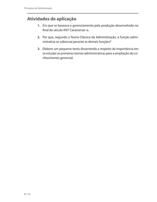 132
Princípios de Administração
Atividades de aplicação
1.	 Em que se baseava o gerenciamento pela produção desenvolvido no
final do século XIX? Caracterize-o.
2.	 Por que, segundo a Teoria Clássica da Administração, a função admi-
nistrativa se sobressai perante as demais funções?
3.	 Elabore um pequeno texto dissertando a respeito da importância em
se estudar as primeiras teorias administrativas para a ampliação do co-
nhecimento gerencial.
PRINCIPIOS_ADMINISTRACAO.indb 132 9/3/2009 08:14:23
 