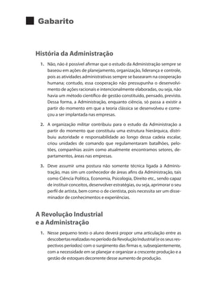 Gabarito
História da Administração
1.	 Não, não é possível afirmar que o estudo da Administração sempre se
baseou em ações de planejamento, organização, liderança e controle,
pois as atividades administrativas sempre se basearam na cooperação
humana; contudo, essa cooperação não pressupunha o desenvolvi-
mento de ações racionais e intencionalmente elaboradas, ou seja, não
havia um método científico de gestão constituído, pensado, previsto.
Dessa forma, a Administração, enquanto ciência, só passa a existir a
partir do momento em que a teoria clássica se desenvolveu e come-
çou a ser implantada nas empresas.
2.	 A organização militar contribuiu para o estudo da Administração a
partir do momento que constituiu uma estrutura hierárquica, distri-
buiu autoridade e responsabilidade ao longo dessa cadeia escalar,
criou unidades de comando que regulamentaram batalhões, pelo-
tões, companhias assim como atualmente encontramos setores, de-
partamentos, áreas nas empresas.
3.	 Deve assumir uma postura não somente técnica ligada à Adminis-
tração, mas sim um conhecedor de áreas afins da Administração, tais
como Ciência Política, Economia, Psicologia, Direito etc., sendo capaz
de instituir conceitos, desenvolver estratégias, ou seja, aprimorar o seu
perfil de artista, bem como o de cientista, pois necessita ser um disse-
minador de conhecimentos e experiências.
A Revolução Industrial
e a Administração
1.	 Nesse pequeno texto o aluno deverá propor uma articulação entre as
descobertasrealizadasnoperíododaRevoluçãoIndustrial(eosseusres-
pectivos períodos) com o surgimento das firmas e, subseqüentemente,
com a necessidade em se planejar e organizar a crescente produção e a
gestão de estoques decorrente desse aumento de produção.
 