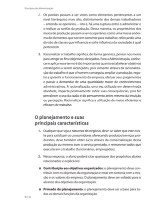 136
Princípios de Administração
2.	 Os patrões passam a ser vistos como elementos pertencentes a um
nível hierárquico mais alto, distintamente dos demais trabalhadores
– entenda-se operários, – isto é, há uma ruptura entre o administrar e
o realizar as tarefas da produção. Dessa maneira, os proprietários dos
meios de produção passam a ver os operários como uma massa anôni-
ma de elementos que servem somente para trabalhar, reforçando uma
divisão de classes que influencia e sofre influência da sociedade à qual
pertencem.
3.	 Racionalizar o trabalho significa, de forma genérica, pensar nos meios
para atingir os fins (objetivos) desejados. Para a Administração, conhe-
cereaplicaressetermoétãoimportantesquantoestabelecerobjetivos
estratégicos a serem alcançados, pois somente através da racionaliza-
ção do trabalho é que o homem conseguiu ampliar a produção, regu-
lar e garantir o funcionamento da empresa, efetuar seus pagamentos
e passar a demandar de uma quantidade maior de conhecimentos
administrativos. A racionalização, uma vez utilizada em determinada
atividade, impacta positivamente sobre suas conseqüências, pois faz
prevalecer o uso da razão e do pensamento antes mesmo da intuição
ou percepção. Racionalizar significa a utilização de meios eficientes e
eficazes de trabalho.
O planejamento e suas
principais características
1.	 Qualquer que seja a natureza do negócio, deve-se saber que este exis-
te para satisfazer os consumidores oferecendo produtos/serviços pro-
duzidos, deve também obter lucro através da comercialização dessa
produção ou mesmo com o serviço prestado, e remunerar todos que
executaram o trabalho (funcionários, empregados).
2.	 Nessa resposta, o aluno poderá citar quaisquer dos propósitos abaixo
relacionados e explicá-los:
	 Contribuição aos objetivos organizados: o planejamento deve con-
tribuir com os objetivos da organização e estar em sintonia com a mis-
são e os valores da empresa. O planejamento deve ser voltado para o
alcance dos objetivos da organização.
	 Primado do planejamento: o planejamento deve ser a base para to-
das as demais funções da organização.
PRINCIPIOS_ADMINISTRACAO.indb 136 9/3/2009 08:14:24
 