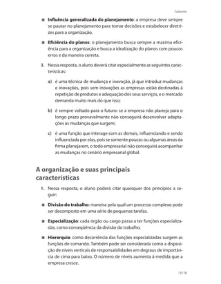 Gabarito
137
	 Influência generalizada do planejamento: a empresa deve sempre
se pautar no planejamento para tomar decisões e estabelecer diretri-
zes para a organização.
	 Eficiência do planos: o planejamento busca sempre a maxima efici-
ência para a organização e busca a idealização do planos com poucos
erros e da maneira correta.
3.	 Nessa resposta, o aluno deverá citar especialmente as seguintes carac-
terísticas:
a)	 é uma técnica de mudança e inovação, já que introduz mudanças
e inovações, pois sem inovações as empresas estão destinadas à
repetição de produtos e adequação dos seus serviços, e o mercado
demanda muito mais do que isso;
b)	 é sempre voltado para o futuro: se a empresa não planeja para o
longo prazo provavelmente não conseguirá desenvolver adapta-
ções às mudanças que surgem;
c)	 é uma função que interage com as demais, influenciando e sendo
influenciada por elas, pois se somente poucas ou algumas áreas da
firma planejarem, o todo empresarial não conseguirá acompanhar
as mudanças no cenário empresarial global.
A organização e suas principais
características
1.	 Nessa resposta, o aluno poderá citar quaisquer dos princípios a se-
guir:
	 Divisão do trabalho: maneira pela qual um processo complexo pode
ser decomposto em uma série de pequenas tarefas.
	 Especialização: cada órgão ou cargo passa a ter funções especializa-
das, como conseqüência da divisão do trabalho.
	 Hierarquia: como decorrência das funções especializadas surgem as
funções de comando. Também pode ser considerada como a disposi-
ção de níveis verticais de responsabilidades em degraus de importân-
cia de cima para baixo. O número de níveis aumenta à medida que a
empresa cresce.
PRINCIPIOS_ADMINISTRACAO.indb 137 9/3/2009 08:14:24
 