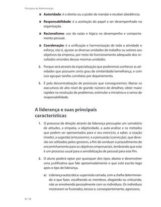 138
Princípios de Administração
	 Autoridade: é o direito ou o poder de mandar e receber obediência.
	 Responsabilidade: é a aceitação do papel a ser desempenhado na
organização.
	 Racionalismo: uso da razão e lógica no desempenho e comporta-
mento pessoal.
	 Coordenação: é a unificação e harmonização de toda a atividade e
esforço, isto é, ajustar as diversas unidades de trabalho ou setores aos
objetivos da empresa, por meio do funcionamento adequado dos re-
sultados oriundos dessas mesmas unidades.
2.	 Porque será através da especialização que poderemos conhecer as ati-
vidades que possuem certo grau de similaridade/semelhança, e com
isso agrupar tarefas correlatas por departamento.
3.	 É pela descentralização de processos que conseguiremos: liberar os
executivos de alto nível de grande número de detalhes; obter maior
rapidez na resolução de problemas; estimular a iniciativa e o senso de
responsabilidade.
A liderança e suas principais
características
1.	 O processo de direção através da liderança pressupõe um somatório
de atitudes, a empatia, a objetividade, a auto-análise e os métodos
que podem ser apresentados para o seu exercício, a saber, a coação
(medo), a sugestão (entusiasmo), e a persuasão (convicção), que deve-
rão ser utilizados pelos gestores, a fim de conduzir o procedimento de
encaminhamento para os objetivos empresariais, lembrando que este
é um processo usual para a sensibilização de pessoal para este fim.
2.	 O aluno poderá optar por quaisquer dos tipos abaixo e desenvolver
uma justificativa que fale aproximadamente o que está escrito logo
após o tipo de liderança.
a)	 Liderança autocrática: supervisão cerrada, com a chefia determinan-
do o que fazer, escolhendo os membros, elogiando ou criticando,
não se envolvendo pessoalmente com os indivíduos. Os indivíduos
mostraram-se frustrados, tensos e, conseqüentemente, agressivos.
PRINCIPIOS_ADMINISTRACAO.indb 138 9/3/2009 08:14:24
 