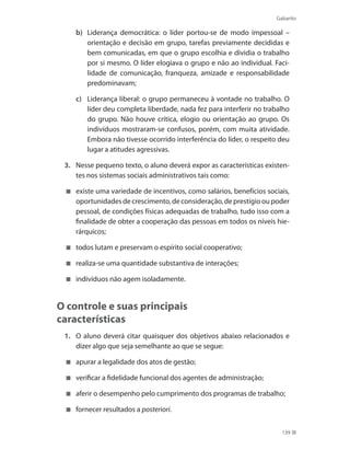 Gabarito
139
b)	 Liderança democrática: o líder portou-se de modo impessoal –
orientação e decisão em grupo, tarefas previamente decididas e
bem comunicadas, em que o grupo escolhia e dividia o trabalho
por si mesmo. O líder elogiava o grupo e não ao individual. Faci-
lidade de comunicação, franqueza, amizade e responsabilidade
predominavam;
c)	 Liderança liberal: o grupo permaneceu à vontade no trabalho. O
líder deu completa liberdade, nada fez para interferir no trabalho
do grupo. Não houve crítica, elogio ou orientação ao grupo. Os
indivíduos mostraram-se confusos, porém, com muita atividade.
Embora não tivesse ocorrido interferência do líder, o respeito deu
lugar a atitudes agressivas.
3.	 Nesse pequeno texto, o aluno deverá expor as características existen-
tes nos sistemas sociais administrativos tais como:
	 existe uma variedade de incentivos, como salários, benefícios sociais,
oportunidadesdecrescimento,deconsideração,deprestígiooupoder
pessoal, de condições físicas adequadas de trabalho, tudo isso com a
finalidade de obter a cooperação das pessoas em todos os níveis hie-
rárquicos;
	 todos lutam e preservam o espírito social cooperativo;
	 realiza-se uma quantidade substantiva de interações;
	 indivíduos não agem isoladamente.
O controle e suas principais
características
1.	 O aluno deverá citar quaisquer dos objetivos abaixo relacionados e
dizer algo que seja semelhante ao que se segue:
	 apurar a legalidade dos atos de gestão;
	 verificar a fidelidade funcional dos agentes de administração;
	 aferir o desempenho pelo cumprimento dos programas de trabalho;
	 fornecer resultados a posteriori.
PRINCIPIOS_ADMINISTRACAO.indb 139 9/3/2009 08:14:24
 