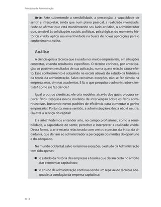 14
Princípios de Administração
Arte: Arte subentende a sensibilidade, a percepção, a capacidade de
sentir e interpretar, ainda que num plano pessoal, a realidade vivenciada.
Pode-se afirmar que está manifestando seu lado artístico, o administrador
que, sensível às solicitações sociais, políticas, psicológicas do momento his-
tórico vivido, aplica sua inventividade na busca de novas aplicações para o
conhecimento velho.
Análise
A ciência gera a técnica que é usada nos meios empresariais, em situações
concretas, visando resultados específicos. O técnico conhece, por antecipa-
ção, os possíveis resultados de sua aplicação, numa quase relação causa-efei-
to. Esse conhecimento é adquirido na escola através do estudo da história e
da teoria da administração. Salvo raríssimas exceções, não se faz ciência na
empresa, mas, sim nas academias. E lá, o que pesquisa o administrador-cien-
tista? Como ele faz ciência?
Igual a outros cientistas, ele cria modelos através dos quais procura ex-
plicar fatos. Pesquisa novos modelos de intervenção sobre os fatos admi-
nistrativos, buscando novos padrões de eficiência para aumentar o ganho
empresarial. Portanto, nesse sentido, a administração-ciência não é neutra.
Ela está a serviço do capital!
E a arte? Podemos entender arte, no campo profissional, como a sensi-
bilidade, a capacidade de sentir, perceber e interpretar a realidade vivida.
Dessa forma, a arte estaria relacionada com certos aspectos da ética, da ci-
dadania, que dariam ao administrador a percepção dos limites do oportuno
e do adequado.
No mundo ocidental, salvo raríssimas exceções, o estudo da Administração
tem sido apenas:
o estudo da história das empresas e teorias que deram certo no âmbito
das economias capitalistas;
o ensino da administração continua sendo um repasse de técnicas ade-
quadas à condução da empresa capitalista;
PRINCIPIOS_ADMINISTRACAO.indb 14 9/3/2009 08:14:16
 