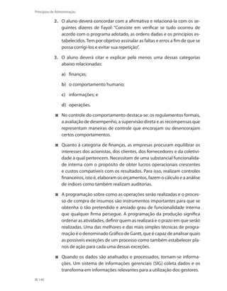 140
Princípios de Administração
2.	 O aluno deverá concordar com a afirmativa e relacioná-la com os se-
guintes dizeres de Fayol: “Consiste em verificar se tudo ocorreu de
acordo com o programa adotado, as ordens dadas e os princípios es-
tabelecidos. Tem por objetivo assinalar as faltas e erros a fim de que se
possa corrigi-los e evitar sua repetição”.
3.	 O aluno deverá citar e explicar pelo menos uma dessas categorias
abaixo relacionadas:
a)	 finanças;
b)	 o comportamento humano;
c)	 informações; e
d)	 operações.
	 No controle do comportamento destaca-se: os regulamentos formais,
a avaliação de desempenho, a supervisão direta e as recompensas que
representam maneiras de controle que encorajam ou desencorajam
certos comportamentos.
	 Quanto à categoria de finanças, as empresas procuram equilibrar os
interesses dos acionistas, dos clientes, dos fornecedores e da coletivi-
dade à qual pertencem. Necessitam de uma substancial funcionalida-
de interna com o propósito de obter lucros operacionais crescentes
e custos compatíveis com os resultados. Para isso, realizam controles
financeiros, isto é, elaboram os orçamentos, fazem o cálculo e a análise
de índices como também realizam auditorias.
	 A programação sobre como as operações serão realizadas e o proces-
so de compra de insumos são instrumentos importantes para que se
obtenha o tão pretendido e ansiado grau de funcionalidade interna
que qualquer firma persegue. A programação da produção significa
ordenar as atividades, definir quem as realizará e o prazo em que serão
realizadas. Uma das melhores e das mais simples técnicas de progra-
mação é o denominado Gráfico de Gantt, que é capaz de analisar quais
as possíveis exceções de um processo como também estabelecer pla-
nos de ação para cada uma dessas exceções.
	 Quando os dados são analisados e processados, tornam-se informa-
ções. Um sistema de informações gerenciais (SIG) coleta dados e os
transforma em informações relevantes para a utilização dos gestores.
PRINCIPIOS_ADMINISTRACAO.indb 140 9/3/2009 08:14:24
 
