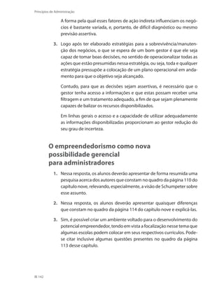 142
Princípios de Administração
	 A forma pela qual esses fatores de ação indireta influenciam os negó-
cios é bastante variada, e, portanto, de difícil diagnóstico ou mesmo
previsão assertiva.
3.	 Logo após ter elaborado estratégias para a sobrevivência/manuten-
ção dos negócios, o que se espera de um bom gestor é que ele seja
capaz de tomar boas decisões, no sentido de operacionalizar todas as
ações que estão presumidas nessa estratégia, ou seja, toda e qualquer
estratégia pressupõe a colocação de um plano operacional em anda-
mento para que o objetivo seja alcançado.
	 Contudo, para que as decisões sejam assertivas, é necessário que o
gestor tenha acesso a informações e que estas possam receber uma
filtragem e um tratamento adequado, a fim de que sejam plenamente
capazes de balizar os recursos disponibilizados.
	 Em linhas gerais o acesso e a capacidade de utilizar adequadamente
as informações disponibilizadas proporcionam ao gestor redução do
seu grau de incerteza.
O empreendedorismo como nova
possibilidade gerencial
para administradores
1.	 Nessa resposta, os alunos deverão apresentar de forma resumida uma
pesquisa acerca dos autores que constam no quadro da página 110 do
capítulo nove, relevando, especialmente, a visão de Schumpeter sobre
esse assunto.
2.	 Nessa resposta, os alunos deverão apresentar quaisquer diferenças
que constam no quadro da página 114 do capítulo nove e explicá-las.
3.	 Sim, é possível criar um ambiente voltado para o desenvolvimento do
potencial empreendedor, tendo em vista a focalização nesse tema que
algumas escolas podem colocar em seus respectivos currículos. Pode-
se citar inclusive algumas questões presentes no quadro da página
113 desse capítulo.
PRINCIPIOS_ADMINISTRACAO.indb 142 9/3/2009 08:14:24
 