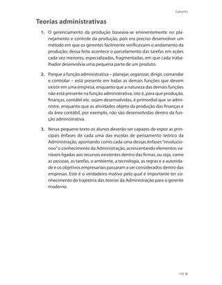 Gabarito
143
Teorias administrativas
1.	 O gerenciamento da produção baseava-se eminentemente no pla-
nejamento e controle da produção, pois era preciso desenvolver um
método em que os gerentes facilmente verificassem o andamento da
produção; dessa feita acontece o parcelamento das tarefas em ações
cada vez menores, especializadas, fragmentadas, em que cada traba-
lhador desenvolvia uma pequena parte de um produto.
2.	 Porque a função administrativa – planejar, organizar, dirigir, comandar
e controlar – está presente em todas as demais funções que devem
existir em uma empresa, enquanto que a natureza das demais funções
não está presente na função administrativa; isto é, para que produção,
finanças, contábil etc. sejam desenvolvidas, é primordial que se admi-
nistre, enquanto que as atividades objeto da produção das finanças e
da área contábil, por exemplo, não são desenvolvidas dentro da fun-
ção administrativa.
3.	 Nesse pequeno texto os alunos deverão ser capazes de expor as prin-
cipais ênfases de cada uma das escolas de pensamento teórico da
Administração, apontando como cada uma dessas ênfases“revolucio-
nou”o conhecimento da Administração, acrescentando elementos va-
riáveis ligadas aos recursos existentes dentro das firmas, ou seja, como
as pessoas, as tarefas, o ambiente, a tecnologia, as regras e a autorida-
de e os objetivos empresariais passaram a ser considerados dentro das
empresas. Este é o verdadeiro motivo pelo qual é importante ter co-
nhecimento da trajetória das teorias da Administração para o gerente
moderno.
PRINCIPIOS_ADMINISTRACAO.indb 143 9/3/2009 08:14:24
 