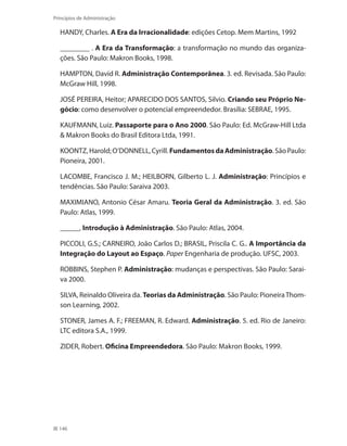 146
Princípios de Administração
HANDY, Charles. A Era da Irracionalidade: edições Cetop. Mem Martins, 1992
________ . A Era da Transformação: a transformação no mundo das organiza-
ções. São Paulo: Makron Books, 1998.
HAMPTON, David R. Administração Contemporânea. 3. ed. Revisada. São Paulo:
McGraw Hill, 1998.
JOSÉ PEREIRA, Heitor; APARECIDO DOS SANTOS, Silvio. Criando seu Próprio Ne-
gócio: como desenvolver o potencial empreendedor. Brasília: SEBRAE, 1995.
KAUFMANN, Luiz. Passaporte para o Ano 2000. São Paulo: Ed. McGraw-Hill Ltda
 Makron Books do Brasil Editora Ltda, 1991.
KOONTZ,Harold;O’DONNELL,Cyrill. FundamentosdaAdministração.SãoPaulo:
Pioneira, 2001.
LACOMBE, Francisco J. M.; HEILBORN, Gilberto L. J. Administração: Princípios e
tendências. São Paulo: Saraiva 2003.
MAXIMIANO, Antonio César Amaru. Teoria Geral da Administração. 3. ed. São
Paulo: Atlas, 1999.
______. Introdução à Administração. São Paulo: Atlas, 2004.
PICCOLI, G.S.; CARNEIRO, João Carlos D.; BRASIL, Priscila C. G.. A Importância da
Integração do Layout ao Espaço. Paper Engenharia de produção. UFSC, 2003.
ROBBINS, Stephen P. Administração: mudanças e perspectivas. São Paulo: Sarai-
va 2000.
SILVA, Reinaldo Oliveira da. Teorias da Administração. São Paulo: PioneiraThom-
son Learning, 2002.
STONER, James A. F.; FREEMAN, R. Edward. Administração. 5. ed. Rio de Janeiro:
LTC editora S.A., 1999.
ZIDER, Robert. Oficina Empreendedora. São Paulo: Makron Books, 1999.
PRINCIPIOS_ADMINISTRACAO.indb 146 9/3/2009 08:14:24
 