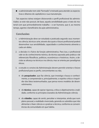 História da Administração
15
o administrador tem sido“formado”e treinado para atender as expecta-
tivas e ditames do capitalismo e sua manutenção.
Tais aspectos talvez estejam distorcendo o perfil profissional do adminis-
trador, se este não possuir, de base, aquela sensibilidade para o trato do ma-
terial com que primordialmente trabalha – o ser humano, que é, ao mesmo
tempo, agente e beneficiário da ação administrativa.
Conclusões
1.	 a Administração deve ser estudada e praticada segundo seus momen-
tos ciência, técnica e arte, através dos quais o futuro profissional poderá
desenvolver sua sensibilidade, capacidade e conhecimento atinente a
cada um deles;
2.	 a decisão é o fulcro da função administrativa. Para isso, o profissional
vale-se do conhecimento teórico, da técnica apurada pela prática e de
referenciais filosóficos, políticos, econômicos e históricos. Assim, a de-
cisão se alicerça na técnica e na ciência, mas se orienta por paradigmas
éticos;
3.	 o estudo e o ensino da Administração devem permitir orientar o futuro
profissional para os perfis, concomitantes ou não,
do pesquisador, que faz ciência, que investiga e busca o conheci-
mento, a compreensão e, principalmente, o espírito crítico e inquiri-
dor dos fatos testemunhados, que pensa novos modelos de desen-
volvimento;
do técnico, capaz de operar rigorosa, crítica e objetivamente a reali-
dade, conforme os princípios exarados da Administração-ciência;
do cidadão, capaz de sentir, perceber e interpretar, ainda que num
plano pessoal, a realidade vivenciada, gerando os subsídios que irão
alimentar o fazer ciência e o praticar a técnica, conforme as conveni-
ências da comunidade em que habita.
PRINCIPIOS_ADMINISTRACAO.indb 15 9/3/2009 08:14:16
 