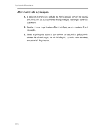 16
Princípios de Administração
Atividades de aplicação
1. 	 É possível afirmar que o estudo da Administração sempre se baseou
em atividades de planejamento de organização, liderança e controle?
Justifique.
2. 	 Analise como a organização militar contribuiu para o estudo da Admi-
nistração.
3. 	 Quais as principais posturas que devem ser assumidas pelos profis-
sionais da Administração na atualidade para conquistarem o sucesso
empresarial? Argumente.
PRINCIPIOS_ADMINISTRACAO.indb 16 9/3/2009 08:14:16
 