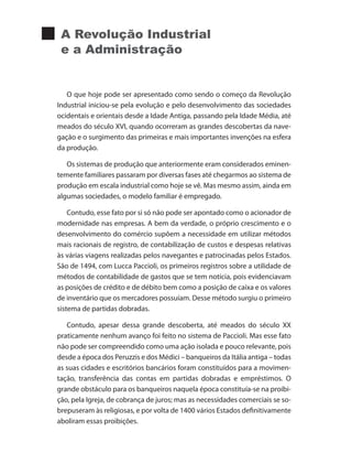 A Revolução Industrial
e a Administração
O que hoje pode ser apresentado como sendo o começo da Revolução
Industrial iniciou-se pela evolução e pelo desenvolvimento das sociedades
ocidentais e orientais desde a Idade Antiga, passando pela Idade Média, até
meados do século XVI, quando ocorreram as grandes descobertas da nave-
gação e o surgimento das primeiras e mais importantes invenções na esfera
da produção.
Os sistemas de produção que anteriormente eram considerados eminen-
temente familiares passaram por diversas fases até chegarmos ao sistema de
produção em escala industrial como hoje se vê. Mas mesmo assim, ainda em
algumas sociedades, o modelo familiar é empregado.
Contudo, esse fato por si só não pode ser apontado como o acionador de
modernidade nas empresas. A bem da verdade, o próprio crescimento e o
desenvolvimento do comércio supõem a necessidade em utilizar métodos
mais racionais de registro, de contabilização de custos e despesas relativas
às várias viagens realizadas pelos navegantes e patrocinadas pelos Estados.
São de 1494, com Lucca Paccioli, os primeiros registros sobre a utilidade de
métodos de contabilidade de gastos que se tem notícia, pois evidenciavam
as posições de crédito e de débito bem como a posição de caixa e os valores
de inventário que os mercadores possuíam. Desse método surgiu o primeiro
sistema de partidas dobradas.
Contudo, apesar dessa grande descoberta, até meados do século XX
praticamente nenhum avanço foi feito no sistema de Paccioli. Mas esse fato
não pode ser compreendido como uma ação isolada e pouco relevante, pois
desde a época dos Peruzzis e dos Médici – banqueiros da Itália antiga – todas
as suas cidades e escritórios bancários foram constituídos para a movimen-
tação, transferência das contas em partidas dobradas e empréstimos. O
grande obstáculo para os banqueiros naquela época constituía-se na proibi-
ção, pela Igreja, de cobrança de juros; mas as necessidades comerciais se so-
brepuseram às religiosas, e por volta de 1400 vários Estados definitivamente
aboliram essas proibições.
 