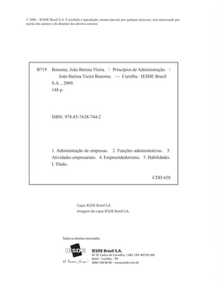 IESDE Brasil S.A.
Al. Dr. Carlos de Carvalho, 1.482. CEP: 80730-200
Batel – Curitiba – PR
0800 708 88 88 – www.iesde.com.br
Todos os direitos reservados.
© 2008 – IESDE Brasil S.A. É proibida a reprodução, mesmo parcial, por qualquer processo, sem autorização por
escrito dos autores e do detentor dos direitos autorais.
B719 Bonome, João Batista Vieira. / Princípios de Administração. /
João Batista Vieira Bonome. — Curitiba : IESDE Brasil
S.A. , 2009.
148 p.
ISBN: 978-85-7638-744-2
1. Administração de empresas. 2. Funções administrativas. 3.
Atividades empresariais. 4. Empreendedorismo. 5. Habilidades.
I. Título.
	 CDD 658
Capa: IESDE Brasil S.A.
Imagem da capa: IESDE Brasil S.A.
PRINCIPIOS_ADMINISTRACAO.indb 2 9/3/2009 08:14:13
 