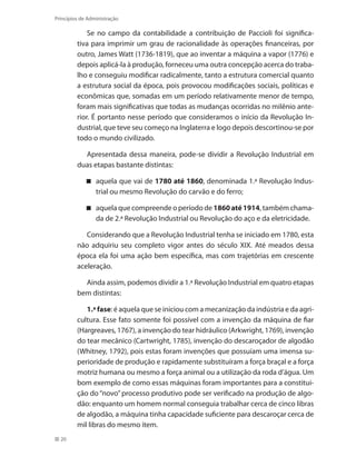 20
Princípios de Administração
Se no campo da contabilidade a contribuição de Paccioli foi significa-
tiva para imprimir um grau de racionalidade às operações financeiras, por
outro, James Watt (1736-1819), que ao inventar a máquina a vapor (1776) e
depois aplicá-la à produção, forneceu uma outra concepção acerca do traba-
lho e conseguiu modificar radicalmente, tanto a estrutura comercial quanto
a estrutura social da época, pois provocou modificações sociais, políticas e
econômicas que, somadas em um período relativamente menor de tempo,
foram mais significativas que todas as mudanças ocorridas no milênio ante-
rior. É portanto nesse período que consideramos o início da Revolução In-
dustrial, que teve seu começo na Inglaterra e logo depois descortinou-se por
todo o mundo civilizado.
Apresentada dessa maneira, pode-se dividir a Revolução Industrial em
duas etapas bastante distintas:
aquela que vai de 1780 até 1860, denominada 1.ª Revolução Indus-
trial ou mesmo Revolução do carvão e do ferro;
aquela que compreende o período de 1860até 1914, também chama-
da de 2.ª Revolução Industrial ou Revolução do aço e da eletricidade.
Considerando que a Revolução Industrial tenha se iniciado em 1780, esta
não adquiriu seu completo vigor antes do século XIX. Até meados dessa
época ela foi uma ação bem específica, mas com trajetórias em crescente
aceleração.
Ainda assim, podemos dividir a 1.ª Revolução Industrial em quatro etapas
bem distintas:
1.ª fase: é aquela que se iniciou com a mecanização da indústria e da agri-
cultura. Esse fato somente foi possível com a invenção da máquina de fiar
(Hargreaves, 1767), a invenção do tear hidráulico (Arkwright, 1769), invenção
do tear mecânico (Cartwright, 1785), invenção do descaroçador de algodão
(Whitney, 1792), pois estas foram invenções que possuíam uma imensa su-
perioridade de produção e rapidamente substituíram a força braçal e a força
motriz humana ou mesmo a força animal ou a utilização da roda d’água. Um
bom exemplo de como essas máquinas foram importantes para a constitui-
ção do “novo” processo produtivo pode ser verificado na produção de algo-
dão: enquanto um homem normal conseguia trabalhar cerca de cinco libras
de algodão, a máquina tinha capacidade suficiente para descaroçar cerca de
mil libras do mesmo item.
PRINCIPIOS_ADMINISTRACAO.indb 20 9/3/2009 08:14:16
 