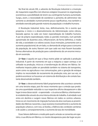 A Revolução Industrial e a Administração
21
No final do século XIX, o advento da Revolução Industrial e a invenção
de maquinário específico (em diversos estágios) trouxeram às organizações
econômicas a possibilidade de terem seu contingente humano aumentado.
Surgiu, assim, a necessidade de coordenar e, portanto, de administrar não
somente as atividades numericamente pouco significativas, mas também a
atividade exercida pela grande maioria da população: o trabalho humano.
A Revolução Industrial, lenta, mas, definitivamente, foi o evento que
propiciou o inicio e o desenvolvimento da Administração como ciência,
baseada apenas na cada vez maior especialização do trabalho humano.
A par da própria especialização, todas as grandes invenções, num período
aproximado de duzentos anos, influenciaram, de forma definitiva, o modo
de vida, a sociedade e os valores sociais. Essas invenções, juntamente com o
aumento populacional, de um lado, e a demanda de artigos para o consumo
da população, de outro, fizeram com que cada vez mais fossem buscadas
formas alternativas de produção para o atendimento de um enorme merca-
do em ascensão.
2.ª fase: é aquela em que a força motriz pôde ser aplicada à produção
industrial. A partir do momento em que a máquina a vapor começa a ser
utilizada na produção, inicia-se a transformação de oficina em fábrica. Se-
melhante impacto pôde ser percebido também no sistema de transportes,
assim como na agricultura e nas comunicações, pois a geração de estoque
implica na necessidade de escoamento da produção; esta, por sua vez, só
poderia acontecer se houvesse um sistema de distribuição e de contato bas-
tante desenvolvido também.
3.ª fase: o desenvolvimento fabril propriamente dito acontece somente
em uma terceira etapa, pois foi nesse momento que o artesão que produ-
zia uma quantidade reduzida e a sua respectiva oficina desaparecem e dão
lugar à nova classe social – o operariado – e à usina ou fábrica, criteriosamen-
te estabelecidas através da uma intensa divisão de trabalho. A atividade rural
entra em declínio e surgem novas fábricas em todos os centros urbanos.
Inicia-se um movimento de migração humana da área rural para as proximi-
dades das fábricas nascentes, o que ocasiona invariavelmente o aumento da
população urbana e, com isso, as favelas, a falência das condições sanitárias
e de saúde e, conseqüentemente, o aumento da taxa de mortalidade.
Esses fatores definiram o modo pelo qual o artesão se converteu em ope-
rário, e sua oficina em fábrica, e o mestre desapareceu para dar lugar ao pro-
PRINCIPIOS_ADMINISTRACAO.indb 21 9/3/2009 08:14:16
 