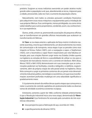 22
Princípios de Administração
prietário. Surgiram as novas indústrias exercendo um poder atrativo muito
grande sobre a população rural, que, abandonando as terras, migraram para
a cidade, provocando, cada vez mais o aumento da população urbana.
Naturalmente, nem todos os artesãos possuíam condições financeiras
para adquirirem essas novas máquinas e equipamentos para a instalação de
suas próprias fábricas. Esse contingente, menos privilegiado, viu como única
saída trabalhar para outros proprietários, vendendo, assim, seu conhecimen-
to e sua experiência.
Outros, ainda, uniram-se, promovendo associações de pequenas oficinas
que se transformaram em grandes oficinas mecanizadas que acabaram se
transformando em fábricas.
4.ª fase: se na etapa anterior a aplicação da força motriz à indústria nas-
cente acarretou, mesmo que indiretamente, um desenvolvimento nos meios
de comunicação e de transporte, nessa etapa é que se percebe como esse
impacto se firmou. Fulton (1807), com a navegação a vapor, e Stephenson
(1825), com a locomotiva a vapor foram responsáveis por esta fabulosa al-
teração, pois suas criações fizeram surgir tanto nos Estados Unidos quanto
na Inglaterra as estradas de ferro e a possibilidade de utilizar os rios para o
transporte de mercadorias mesmo com a corrente em desfavor. Além disso,
Morse (1835) e Bell (1876) demonstraram em suas invenções que as comu-
nicações poderiam ser facilitadas, criando o telégrafo e o telefone, respecti-
vamente, além da própria criação do selo postal ainda na Inglaterra. Dessa
feita começam a surgir os primeiros contornos de um jamais visto desenvol-
vimento industrial, político, tecnológico e econômico, em que essas transfor-
mações acarretam profundas mudanças em uma velocidade significativa e
gradativamente maior.
E é justamente através da análise dessas quatro etapas que começamos a
notar o aumento do controle capitalista em praticamente todos os diversos
ramos de atividade econômica existentes na época.
Entretanto, somente a partir de 1860, conforme relatado anteriormente,
é que a Revolução Industrial inicia uma nova etapa, denominada 2.ª Revo-
lução Industrial. Esse fenômeno foi acionado pelo somatório de três ocor-
rências relevantes:
nova perspectiva para a fabricação do aço, ocorrida em 1856;
o aperfeiçoamento do dínamo (1873);
PRINCIPIOS_ADMINISTRACAO.indb 22 9/3/2009 08:14:16
 