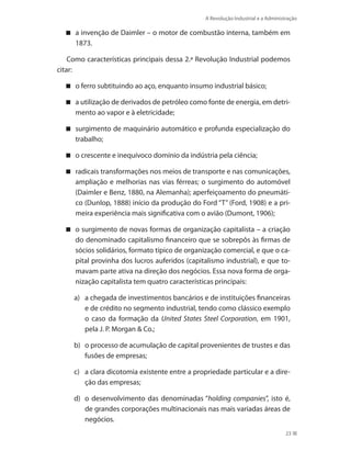 A Revolução Industrial e a Administração
23
a invenção de Daimler – o motor de combustão interna, também em
1873.
Como características principais dessa 2.ª Revolução Industrial podemos
citar:
o ferro subtituindo ao aço, enquanto insumo industrial básico;
a utilização de derivados de petróleo como fonte de energia, em detri-
mento ao vapor e à eletricidade;
surgimento de maquinário automático e profunda especialização do
trabalho;
o crescente e inequívoco domínio da indústria pela ciência;
radicais transformações nos meios de transporte e nas comunicações,
ampliação e melhorias nas vias férreas; o surgimento do automóvel
(Daimler e Benz, 1880, na Alemanha); aperfeiçoamento do pneumáti-
co (Dunlop, 1888) início da produção do Ford “T” (Ford, 1908) e a pri-
meira experiência mais significativa com o avião (Dumont, 1906);
o surgimento de novas formas de organização capitalista – a criação
do denominado capitalismo financeiro que se sobrepôs às firmas de
sócios solidários, formato típico de organização comercial, e que o ca-
pital provinha dos lucros auferidos (capitalismo industrial), e que to-
mavam parte ativa na direção dos negócios. Essa nova forma de orga-
nização capitalista tem quatro características principais:
a)	 a chegada de investimentos bancários e de instituições financeiras
e de crédito no segmento industrial, tendo como clássico exemplo
o caso da formação da United States Steel Corporation, em 1901,
pela J. P. Morgan  Co.;
b)	 o processo de acumulação de capital provenientes de trustes e das
fusões de empresas;
c)	 a clara dicotomia existente entre a propriedade particular e a dire-
ção das empresas;
d)	 o desenvolvimento das denominadas “holding companies”, isto é,
de grandes corporações multinacionais nas mais variadas áreas de
negócios.
PRINCIPIOS_ADMINISTRACAO.indb 23 9/3/2009 08:14:17
 