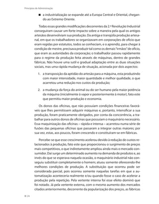 24
Princípios de Administração
a industrialização se expande até a Europa Central e Oriental, chegan-
do ao Extremo Oriente.
Todas essas grandes modificações decorrentes da 2.ª Revolução Industrial
conseguiram causar um forte impacto sobre a maneira pela qual os antigos
artesãos desenvolviam sua produção. Da antiga e tranqüila produção artesa-
nal, em que os trabalhadores se organizavam em corporações de ofício que
eram regidas por estatutos, todos se conheciam, e o aprendiz, para chegar à
condição de mestre, precisava produzir tal como os demais“irmãos”de ofício,
que eram as autoridades da corporação; o trabalhador passou rapidamente
para o regime da produção feita através de máquinas, dentro de grandes
fábricas. Não houve uma sutil e gradual adaptação entre as duas situações
sociais, mas uma rápida mudança de situação, acionada por dois aspectos:
1. 	 a transposição da aptidão do artesão para a máquina, esta produzindo
com maior intensidade, maior quantidade e melhor qualidade, o que
acarretou uma redução nos custos da produção;
2. 	 a mudança da força do animal ou do ser humano pela maior potência
da máquina (inicialmente à vapor e posteriormente à motor), fato este
que permitiu maior produção e economia.
Os donos das oficinas, que não possuíam condições financeiras favorá-
veis que lhes permitissem adquirir máquinas e, portanto, intensificar a sua
produção, foram praticamente obrigados, por conta da concorrência, a tra-
balhar para outros donos de oficinas que possuíam o maquinário necessário.
Essa maquinização das oficinas – rápida e intensa – acarretou numa série de
fusões das pequenas oficinas que passaram a integrar outras maiores; por
sua vez, estas, aos poucos, foram crescendo e constituíram-se em fábricas.
Percebe-se que esse crescimento acelerou devido à redução de custos re-
lacionados à produção, fato este que proporcionou o surgimento de preços
mais competitivos, o que indiretamente ampliou ainda mais o mercado con-
sumidor. Daí surge um determinado aumento na demanda de produtos e, ao
invés do que se esperava naquela ocasião, o maquinário industrial não con-
seguiu substituir completamente o homem; atuou somente oferecendo-lhe
melhores condições de produção. A substituição que ocorreu pode ser
considerada parcial, pois ocorreu somente naquelas tarefas em que a au-
tomatização aconteceria realmente e/ou quando fosse o caso de acelerar a
produção pela repetição. Pela vertente interna foi esse efeito dominó que
foi notado. Já pela vertente externa, com o mesmo aumento dos mercados
citados anteriormente, decorrente da popularização dos preços, as fábricas
PRINCIPIOS_ADMINISTRACAO.indb 24 9/3/2009 08:14:17
 