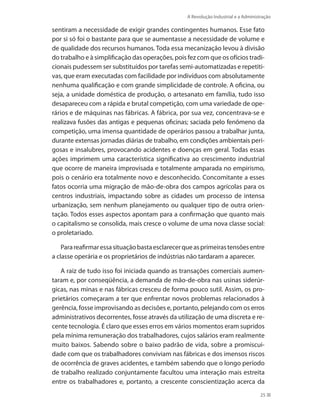 A Revolução Industrial e a Administração
25
sentiram a necessidade de exigir grandes contingentes humanos. Esse fato
por si só foi o bastante para que se aumentasse a necessidade de volume e
de qualidade dos recursos humanos. Toda essa mecanização levou à divisão
do trabalho e à simplificação das operações, pois fez com que os ofícios tradi-
cionais pudessem ser substituídos por tarefas semi-automatizadas e repetiti-
vas, que eram executadas com facilidade por indivíduos com absolutamente
nenhuma qualificação e com grande simplicidade de controle. A oficina, ou
seja, a unidade doméstica de produção, o artesanato em família, tudo isso
desapareceu com a rápida e brutal competição, com uma variedade de ope-
rários e de máquinas nas fábricas. A fábrica, por sua vez, concentrava-se e
realizava fusões das antigas e pequenas oficinas; saciada pelo fenômeno da
competição, uma imensa quantidade de operários passou a trabalhar junta,
durante extensas jornadas diárias de trabalho, em condições ambientais peri-
gosas e insalubres, provocando acidentes e doenças em geral. Todas essas
ações imprimem uma característica significativa ao crescimento industrial
que ocorre de maneira improvisada e totalmente amparada no empirismo,
pois o cenário era totalmente novo e desconhecido. Concomitante a esses
fatos ocorria uma migração de mão-de-obra dos campos agrícolas para os
centros industriais, impactando sobre as cidades um processo de intensa
urbanização, sem nenhum planejamento ou qualquer tipo de outra orien-
tação. Todos esses aspectos apontam para a confirmação que quanto mais
o capitalismo se consolida, mais cresce o volume de uma nova classe social:
o proletariado.
Parareafirmaressasituaçãobastaesclarecerqueasprimeirastensõesentre
a classe operária e os proprietários de indústrias não tardaram a aparecer.
A raiz de tudo isso foi iniciada quando as transações comerciais aumen-
taram e, por conseqüência, a demanda de mão-de-obra nas usinas siderúr-
gicas, nas minas e nas fábricas cresceu de forma pouco sutil. Assim, os pro-
prietários começaram a ter que enfrentar novos problemas relacionados à
gerência, fosse improvisando as decisões e, portanto, pelejando com os erros
administrativos decorrentes, fosse através da utilização de uma discreta e re-
cente tecnologia. É claro que esses erros em vários momentos eram supridos
pela mínima remuneração dos trabalhadores, cujos salários eram realmente
muito baixos. Sabendo sobre o baixo padrão de vida, sobre a promiscui-
dade com que os trabalhadores conviviam nas fábricas e dos imensos riscos
de ocorrência de graves acidentes, e também sabendo que o longo período
de trabalho realizado conjuntamente facultou uma interação mais estreita
entre os trabalhadores e, portanto, a crescente conscientização acerca da
PRINCIPIOS_ADMINISTRACAO.indb 25 9/3/2009 08:14:17
 
