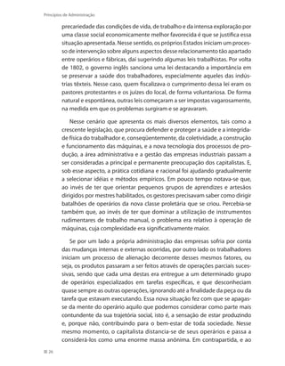 26
Princípios de Administração
precariedade das condições de vida, de trabalho e da intensa exploração por
uma classe social economicamente melhor favorecida é que se justifica essa
situação apresentada. Nesse sentido, os próprios Estados iniciam um proces-
so de intervenção sobre alguns aspectos desse relacionamento tão apartado
entre operários e fábricas, daí sugerindo algumas leis trabalhistas. Por volta
de 1802, o governo inglês sanciona uma lei destacando a importância em
se preservar a saúde dos trabalhadores, especialmente aqueles das indús-
trias têxteis. Nesse caso, quem fiscalizava o cumprimento dessa lei eram os
pastores protestantes e os juízes do local, de forma voluntariosa. De forma
natural e espontânea, outras leis começaram a ser impostas vagarosamente,
na medida em que os problemas surgiram e se agravaram.
Nesse cenário que apresenta os mais diversos elementos, tais como a
crescente legislação, que procura defender e proteger a saúde e a integrida-
de física do trabalhador e, conseqüentemente, da coletividade, a construção
e funcionamento das máquinas, e a nova tecnologia dos processos de pro-
dução, a área administrativa e a gestão das empresas industriais passam a
ser consideradas a principal e permanente preocupação dos capitalistas. E,
sob esse aspecto, a prática cotidiana e racional foi ajudando gradualmente
a selecionar idéias e métodos empíricos. Em pouco tempo notava-se que,
ao invés de ter que orientar pequenos grupos de aprendizes e artesãos
dirigidos por mestres habilitados, os gestores precisavam saber como dirigir
batalhões de operários da nova classe proletária que se criou. Percebia-se
também que, ao invés de ter que dominar a utilização de instrumentos
rudimentares de trabalho manual, o problema era relativo à operação de
máquinas, cuja complexidade era significativamente maior.
Se por um lado a própria administração das empresas sofria por conta
das mudanças internas e externas ocorridas, por outro lado os trabalhadores
iniciam um processo de alienação decorrente desses mesmos fatores, ou
seja, os produtos passaram a ser feitos através de operações parciais suces-
sivas, sendo que cada uma destas era entregue a um determinado grupo
de operários especializados em tarefas específicas, e que desconheciam
quase sempre as outras operações, ignorando até a finalidade da peça ou da
tarefa que estavam executando. Essa nova situação fez com que se apagas-
se da mente do operário aquilo que podemos considerar como parte mais
contundente da sua trajetória social, isto é, a sensação de estar produzindo
e, porque não, contribuindo para o bem-estar de toda sociedade. Nesse
mesmo momento, o capitalista distancia-se de seus operários e passa a
considerá-los como uma enorme massa anônima. Em contrapartida, e ao
PRINCIPIOS_ADMINISTRACAO.indb 26 9/3/2009 08:14:17
 